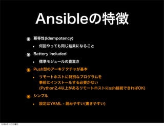 Ansibleの特徴
๏ 冪等性(Idempotency)
• 何回やっても同じ結果になること
๏ Battery included
• 標準モジュールの豊富さ
๏ Push型のアーキテクチャが基本
• リモートホストに特別なプログラムを
事前にインストールする必要がない
(Python2.4以上があるリモートホストにssh接続できればOK)
๏ シンプル
• 設定はYAML - 読みやすい(書きやすい)
13年9月15日日曜日
 