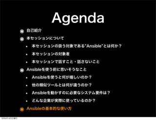 Agenda
๏ 自己紹介
๏ 本セッションについて
• 本セッションの扱う対象である Ansible とは何か？
• 本セッションの対象者
• 本セッションで話すこと・話さないこと
๏ Ansibleを使う前に思いそうなこと
• Ansibleを使うと何が嬉しいのか？
• 他の類似ツールとは何が違うのか？
• Ansibleを動かすのに必要なシステム要件は？
• どんな企業が実際に使っているのか？
๏ Ansibleの基本的な使い方
13年9月15日日曜日
 