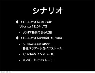 シナリオ
✦リモートホスト(のOS)は
Ubuntu 12.04 LTS
• SSHで接続できる状態
✦リモートホストに設定したい内容
• build-essentialなど
各種パッケージをインストール
• apacheをインストール
• MySQLをインストール
13年9月15日日曜日
 