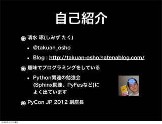 自己紹介
๏清水 琢(しみず たく)
• @takuan_osho
• Blog : http://takuan-osho.hatenablog.com/
๏趣味でプログラミングをしている
• Python関連の勉強会
(Sphinx関連、PyFesなど)に
よく出ています
๏PyCon JP 2012 副座長
13年9月15日日曜日
 