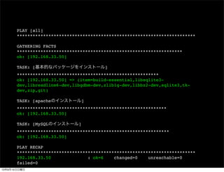 PLAY [all]
********************************************************************
GATHERING FACTS
***************************************************************
ok: [192.168.33.50]
TASK: [基本的なパッケージをインストール]
******************************************************
ok: [192.168.33.50] => (item=build-essential,libsqlite3-
dev,libreadline6-dev,libgdbm-dev,zlib1g-dev,libbz2-dev,sqlite3,tk-
dev,zip,git)
TASK: [apacheのインストール]
*********************************************************
ok: [192.168.33.50]
TASK: [MySQLのインストール]
**********************************************************
ok: [192.168.33.50]
PLAY RECAP
********************************************************************
192.168.33.50 : ok=6 changed=0 unreachable=0
failed=0
13年9月15日日曜日
 