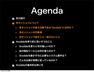 Agenda
๏ 自己紹介
๏ 本セッションについて
• 本セッションの扱う対象である Ansible とは何か？
• 本セッションの対象者
• 本セッションで話すこと・話さないこと
๏ Ansibleを使う前に思いそうなこと
• Ansibleを使うと何が嬉しいのか？
• 他の類似ツールとは何が違うのか？
• Ansibleを動かすのに必要なシステム要件は？
• どんな企業が実際に使っているのか？
๏ Ansibleの基本的な使い方
13年9月15日日曜日
 