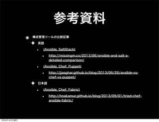 参考資料
๏ 構成管理ツールの比較記事
✦ 英語
• (Ansible, SaltStack)
• http://missingm.co/2013/06/ansible-and-salt-a-
detailed-comparison/
• (Ansible, Chef, Puppet)
• http://jjasghar.github.io/blog/2013/06/26/ansible-vs-
chef-vs-puppet/
✦ 日本語
• (Ansible, Chef, Fabric)
• http://hnakamur.github.io/blog/2013/09/01/tried-chef-
ansible-fabric/
13年9月15日日曜日
 