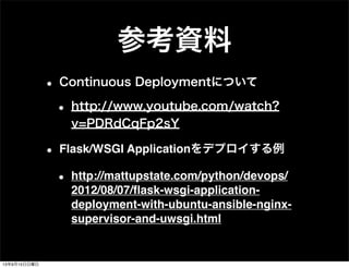 参考資料
• Continuous Deploymentについて
• http://www.youtube.com/watch?
v=PDRdCqFp2sY
• Flask/WSGI Applicationをデプロイする例
• http://mattupstate.com/python/devops/
2012/08/07/ﬂask-wsgi-application-
deployment-with-ubuntu-ansible-nginx-
supervisor-and-uwsgi.html
13年9月15日日曜日
 