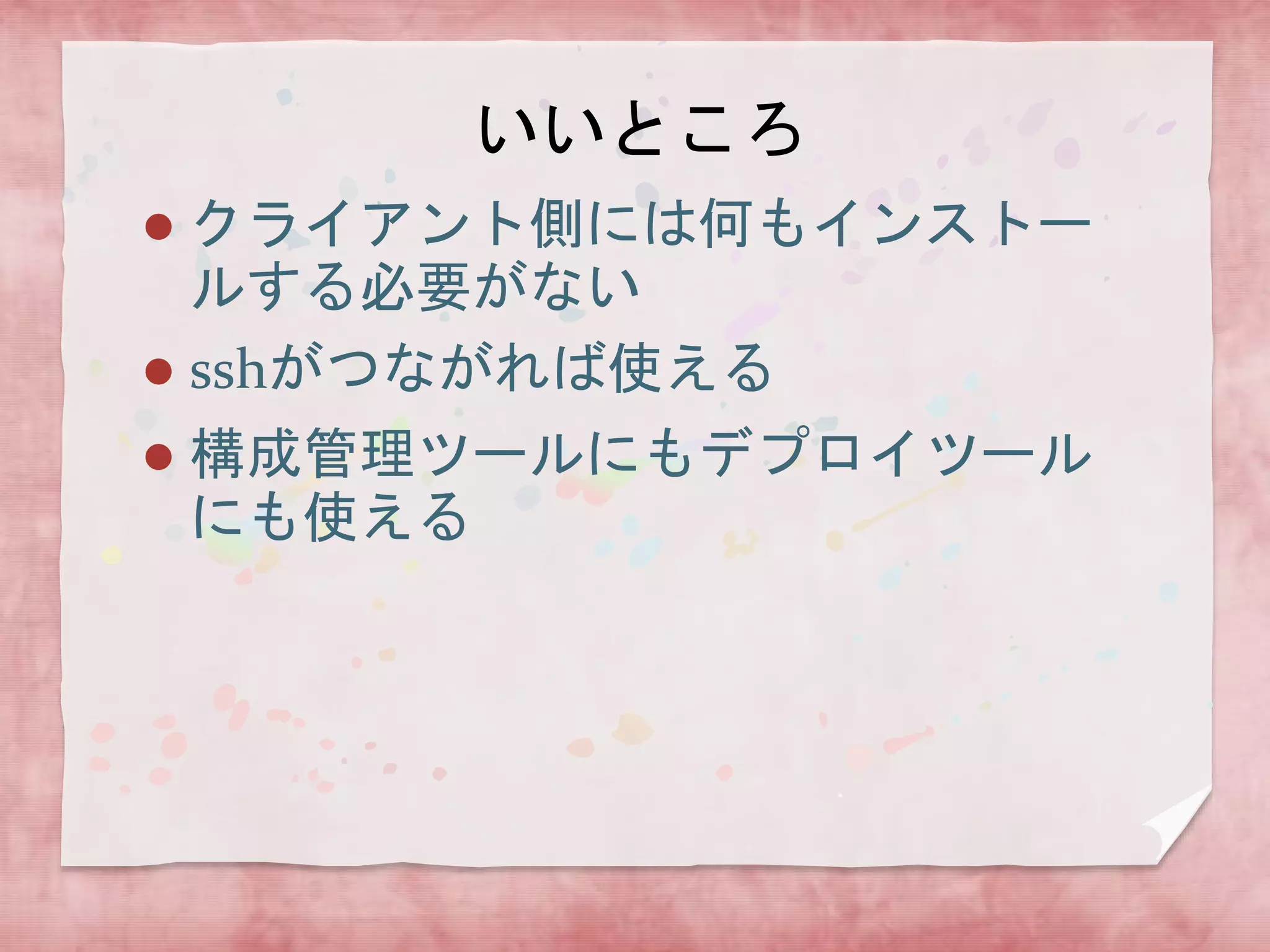 いいところ
クライアント側には何もインストー
ルする必要がない
 sshがつながれば使える




構成管理ツールにもデプロイツール
にも使える

 