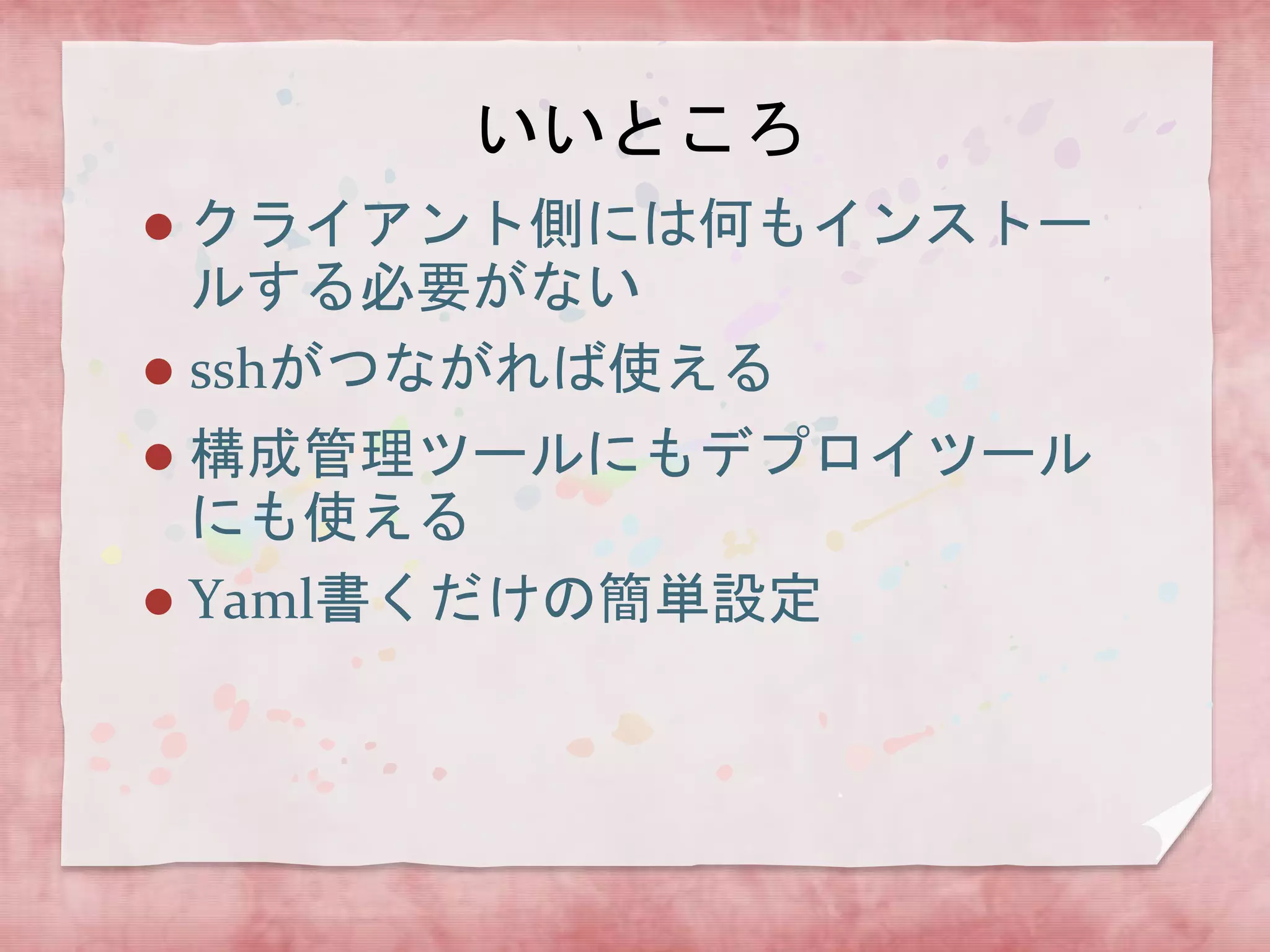 いいところ
クライアント側には何もインストー
ルする必要がない
 sshがつながれば使える


構成管理ツールにもデプロイツール
にも使える
 Yaml書くだけの簡単設定


 