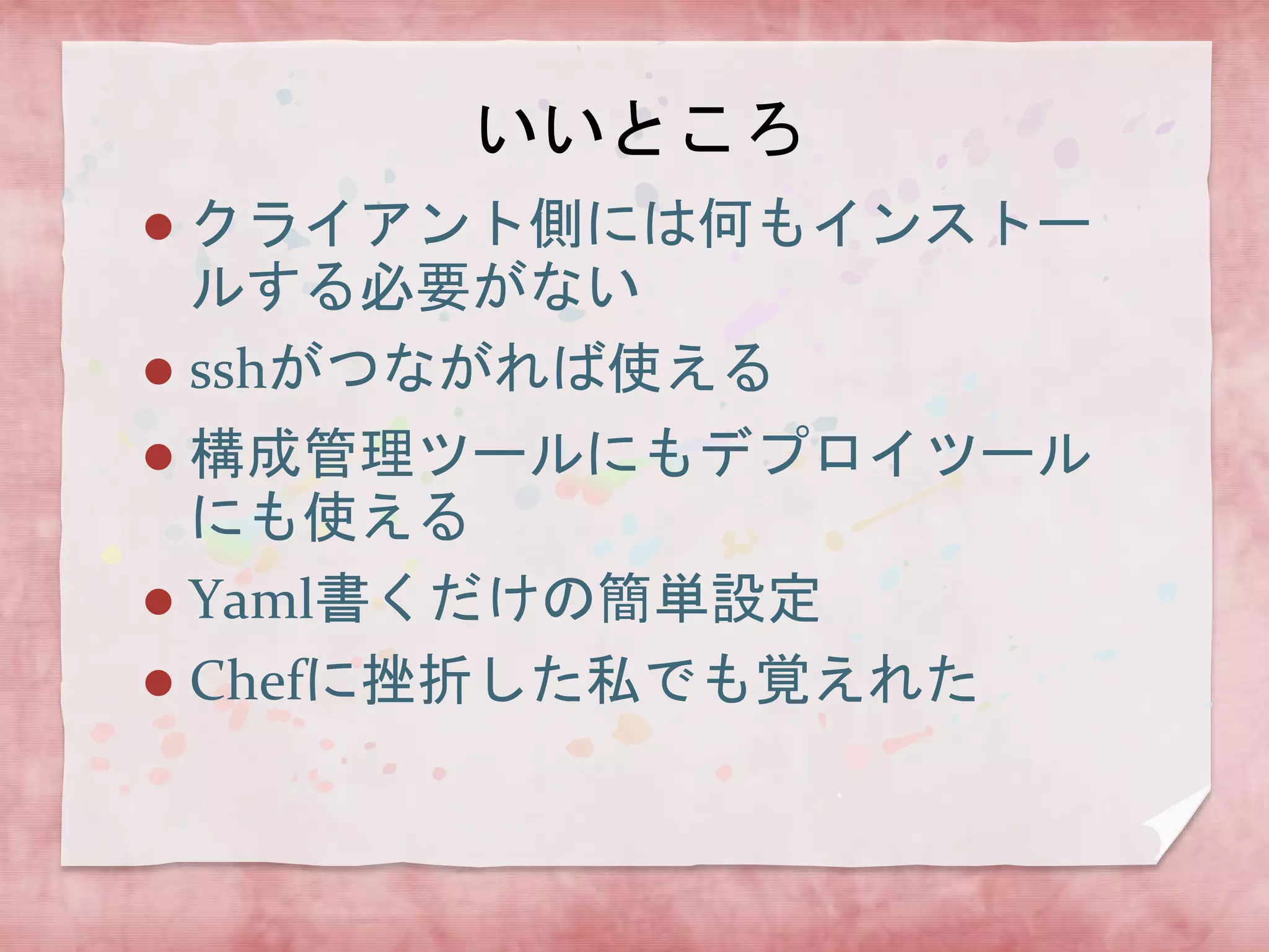 いいところ
クライアント側には何もインストー
ルする必要がない
 sshがつながれば使える


構成管理ツールにもデプロイツール
にも使える
 Yaml書くだけの簡単設定
 Chefに挫折した私でも覚えれた


 