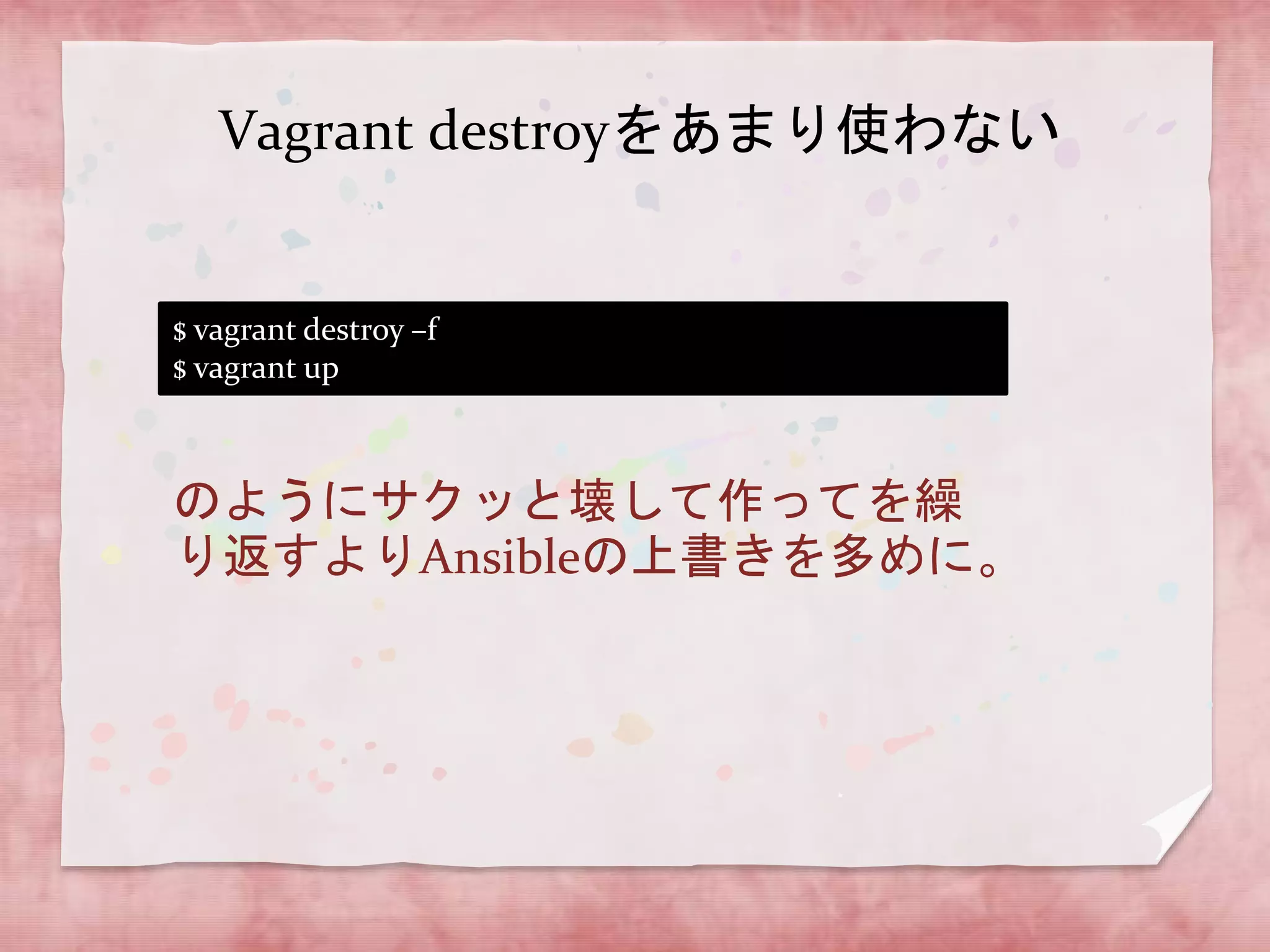 Vagrant destroyをあまり使わない

$ vagrant destroy –f
$ vagrant up

のようにサクッと壊して作ってを繰
り返すよりAnsibleの上書きを多めに。

 