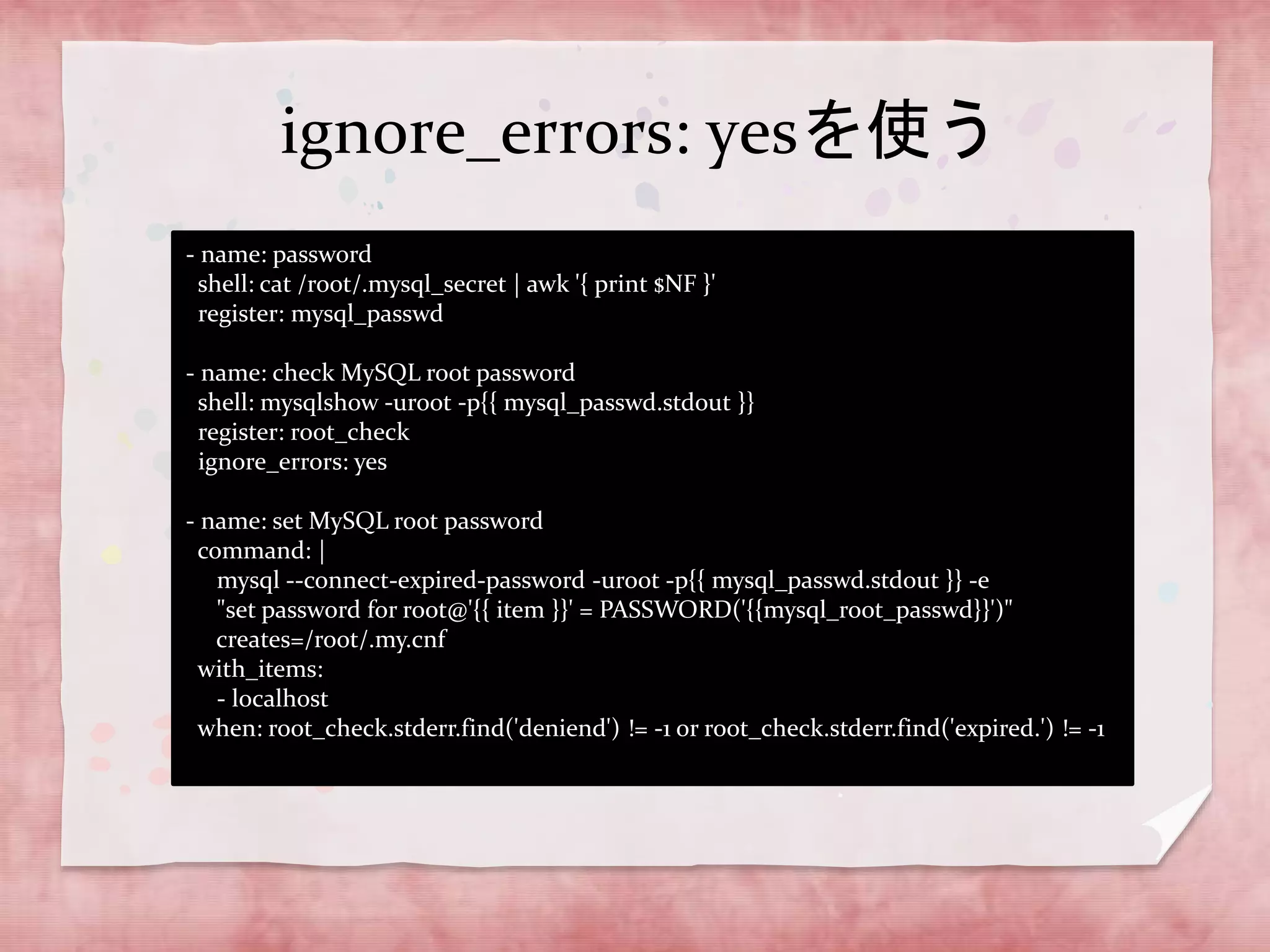 ignore_errors: yesを使う
- name: password
shell: cat /root/.mysql_secret | awk '{ print $NF }'
register: mysql_passwd
- name: check MySQL root password
shell: mysqlshow -uroot -p{{ mysql_passwd.stdout }}
register: root_check
ignore_errors: yes
- name: set MySQL root password
command: |
mysql --connect-expired-password -uroot -p{{ mysql_passwd.stdout }} -e
"set password for root@'{{ item }}' = PASSWORD('{{mysql_root_passwd}}')"
creates=/root/.my.cnf
with_items:
- localhost
when: root_check.stderr.find('deniend') != -1 or root_check.stderr.find('expired.') != -1

 