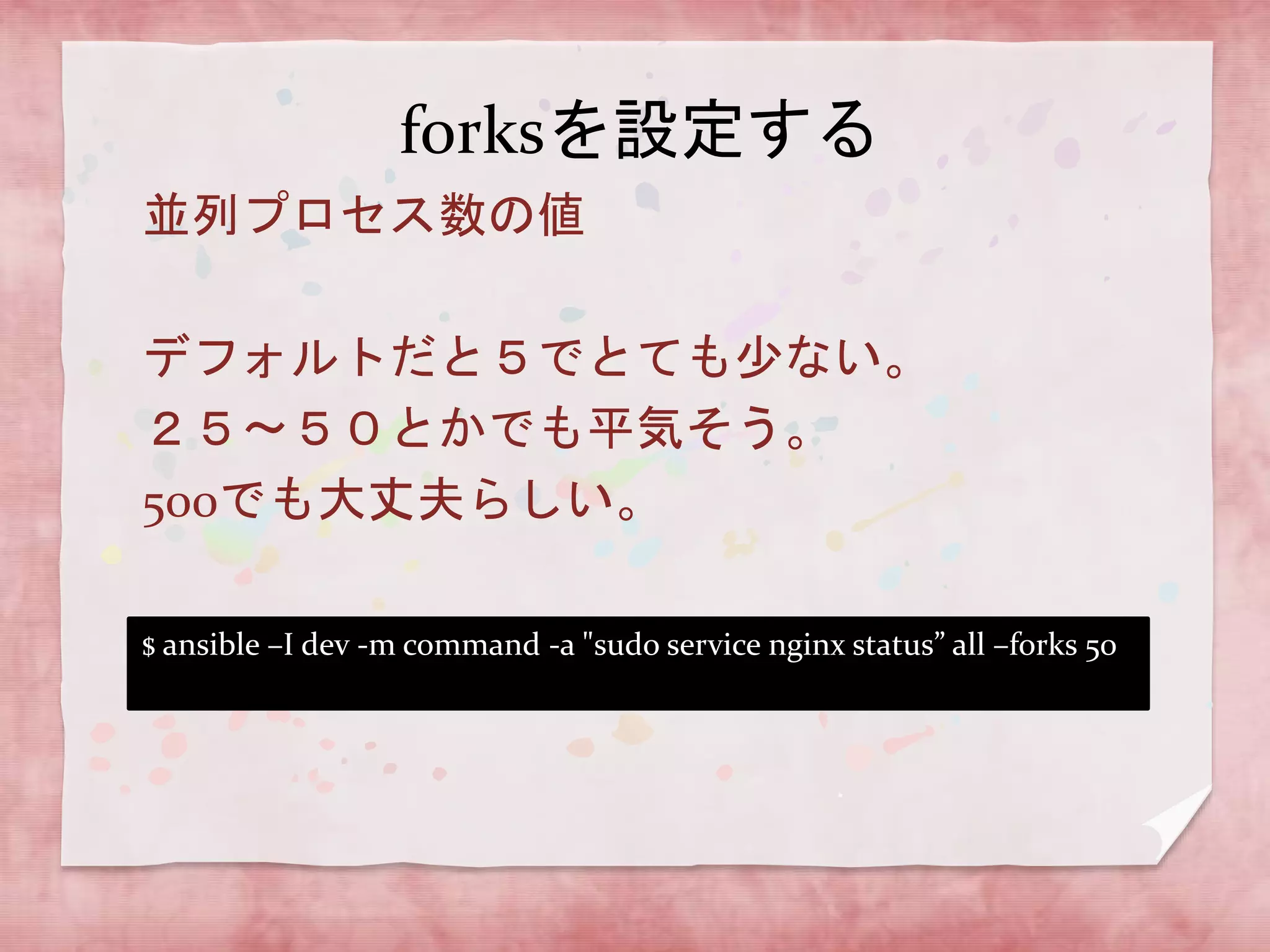 forksを設定する
並列プロセス数の値

デフォルトだと５でとても少ない。
２５〜５０とかでも平気そう。
500でも大丈夫らしい。
$ ansible –I dev -m command -a "sudo service nginx status” all –forks 50

 