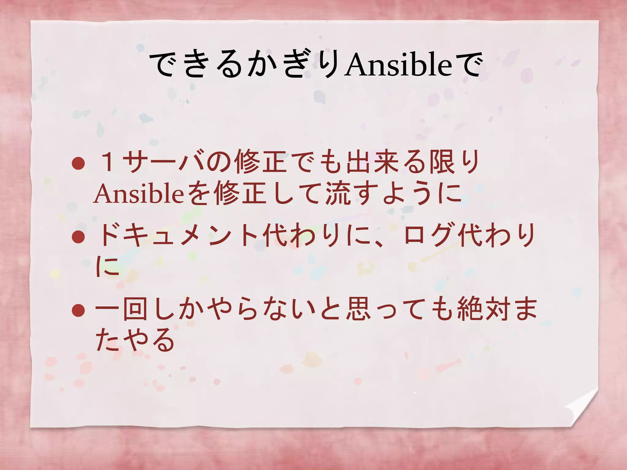 できるかぎりAnsibleで


１サーバの修正でも出来る限り
Ansibleを修正して流すように



ドキュメント代わりに、ログ代わり
に



一回しかやらないと思っても絶対ま
たやる

 