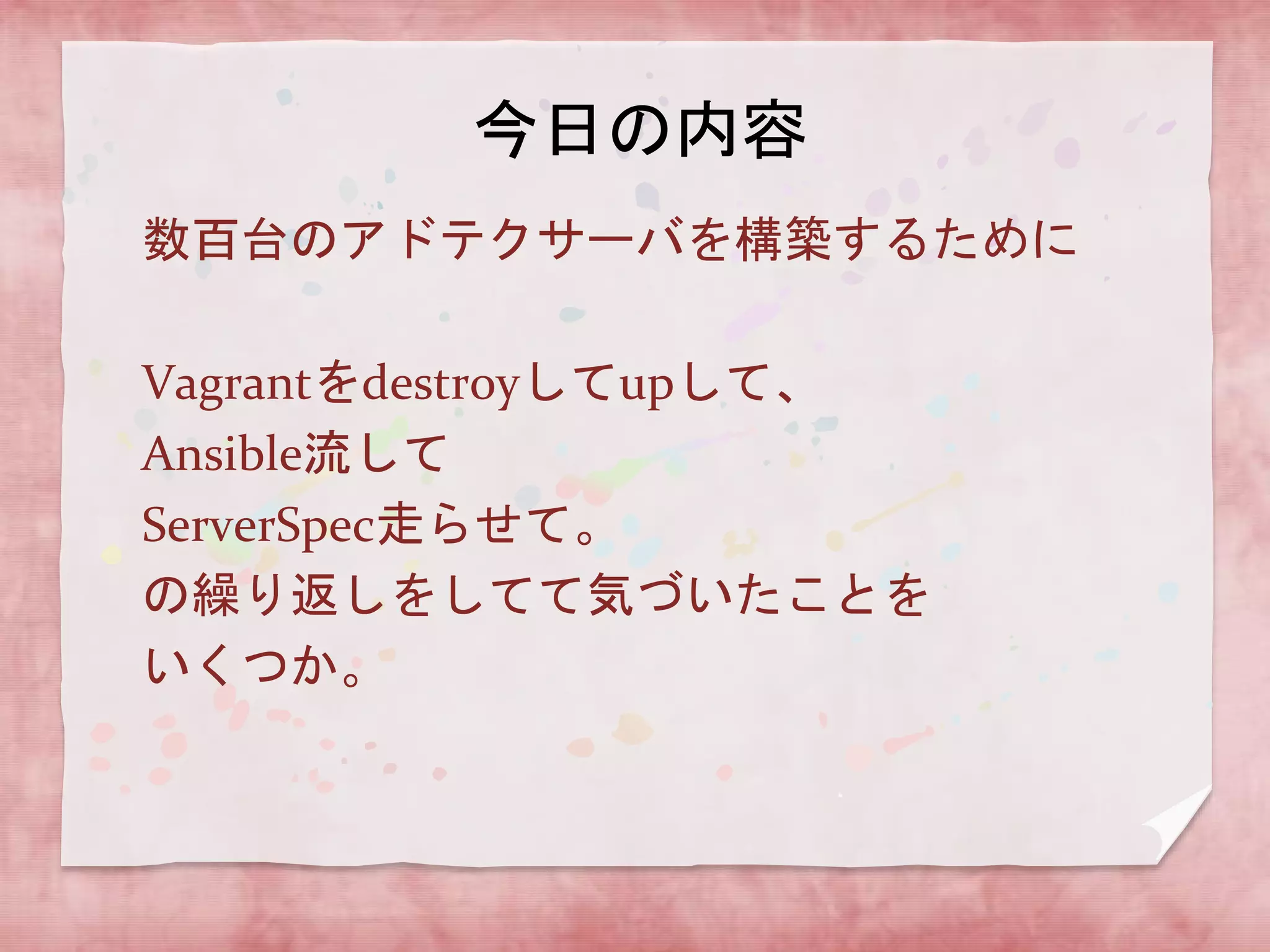 今日の内容
数百台のアドテクサーバを構築するために
Vagrantをdestroyしてupして、
Ansible流して
ServerSpec走らせて。
の繰り返しをしてて気づいたことを
いくつか。

 