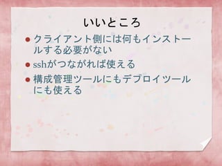 いいところ
クライアント側には何もインストー
ルする必要がない
 sshがつながれば使える




構成管理ツールにもデプロイツール
にも使える

 
