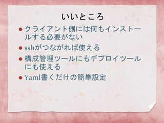 いいところ
クライアント側には何もインストー
ルする必要がない
 sshがつながれば使える


構成管理ツールにもデプロイツール
にも使える
 Yaml書くだけの簡単設定


 