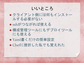 いいところ
クライアント側には何もインストー
ルする必要がない
 sshがつながれば使える


構成管理ツールにもデプロイツール
にも使える
 Yaml書くだけの簡単設定
 Chefに挫折した私でも覚えれた


 