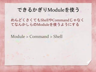 できるかぎりModuleを使う
めんどくさくてもShellやCommandじゃなく
てなんかしらのModuleを使うようにする

Module > Command > Shell

 