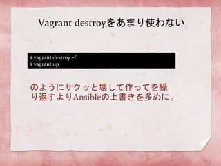 Vagrant destroyをあまり使わない

$ vagrant destroy –f
$ vagrant up

のようにサクッと壊して作ってを繰
り返すよりAnsibleの上書きを多めに。

 
