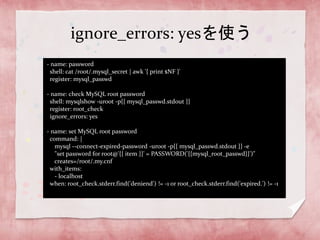 ignore_errors: yesを使う
- name: password
shell: cat /root/.mysql_secret | awk '{ print $NF }'
register: mysql_passwd
- name: check MySQL root password
shell: mysqlshow -uroot -p{{ mysql_passwd.stdout }}
register: root_check
ignore_errors: yes
- name: set MySQL root password
command: |
mysql --connect-expired-password -uroot -p{{ mysql_passwd.stdout }} -e
"set password for root@'{{ item }}' = PASSWORD('{{mysql_root_passwd}}')"
creates=/root/.my.cnf
with_items:
- localhost
when: root_check.stderr.find('deniend') != -1 or root_check.stderr.find('expired.') != -1

 