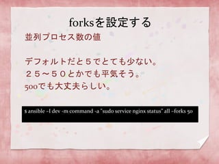forksを設定する
並列プロセス数の値

デフォルトだと５でとても少ない。
２５〜５０とかでも平気そう。
500でも大丈夫らしい。
$ ansible –I dev -m command -a "sudo service nginx status” all –forks 50

 