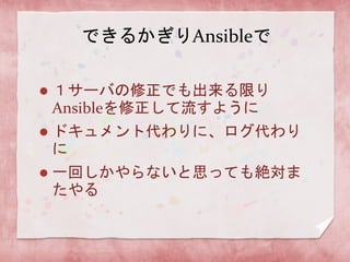 できるかぎりAnsibleで


１サーバの修正でも出来る限り
Ansibleを修正して流すように



ドキュメント代わりに、ログ代わり
に



一回しかやらないと思っても絶対ま
たやる

 