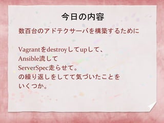 今日の内容
数百台のアドテクサーバを構築するために
Vagrantをdestroyしてupして、
Ansible流して
ServerSpec走らせて。
の繰り返しをしてて気づいたことを
いくつか。

 