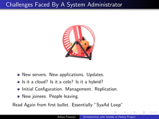 Challenges Faced By A System Administrator
New servers. New applications. Updates.
Is it a cloud? Is it a colo? Is it a hybrid?
Initial Conﬁguration. Management. Replication.
New joinees. People leaving.
Read Again from ﬁrst bullet. Essentially ”SyaAd Loop”
Aditya Patawari Orchestration with Ansible at Fedora Project
 