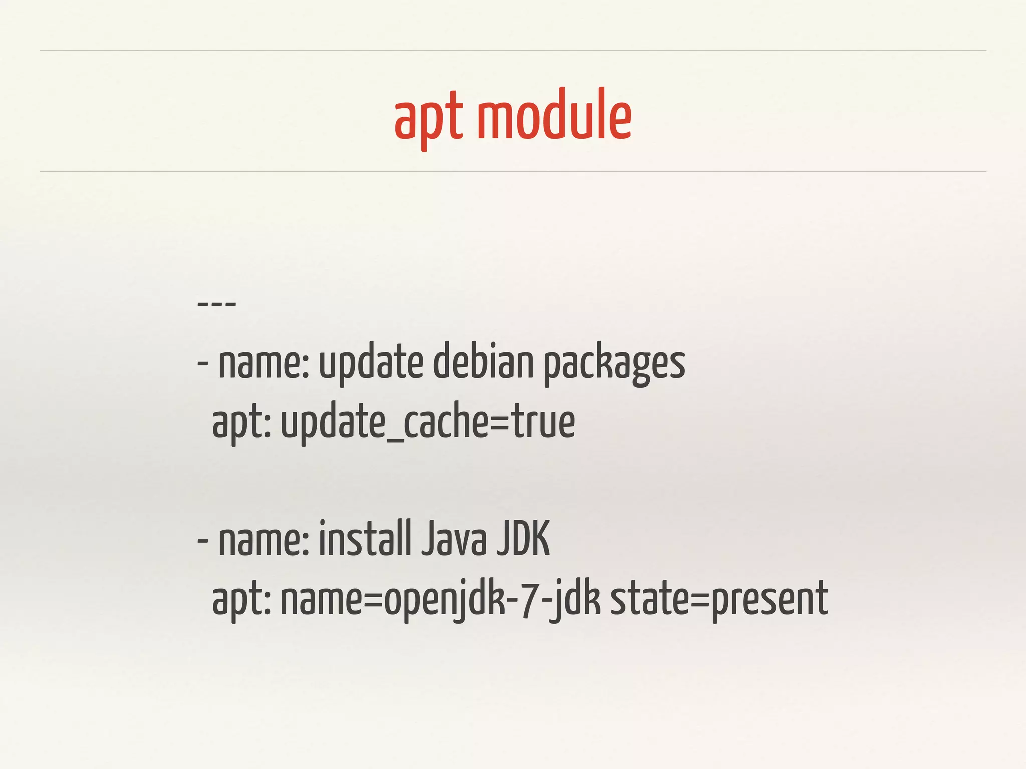 apt module 
--- 
- name: update debian packages 
apt: update_cache=true 
! 
- name: install Java JDK 
apt: name=openjdk-7-jdk state=present 
 