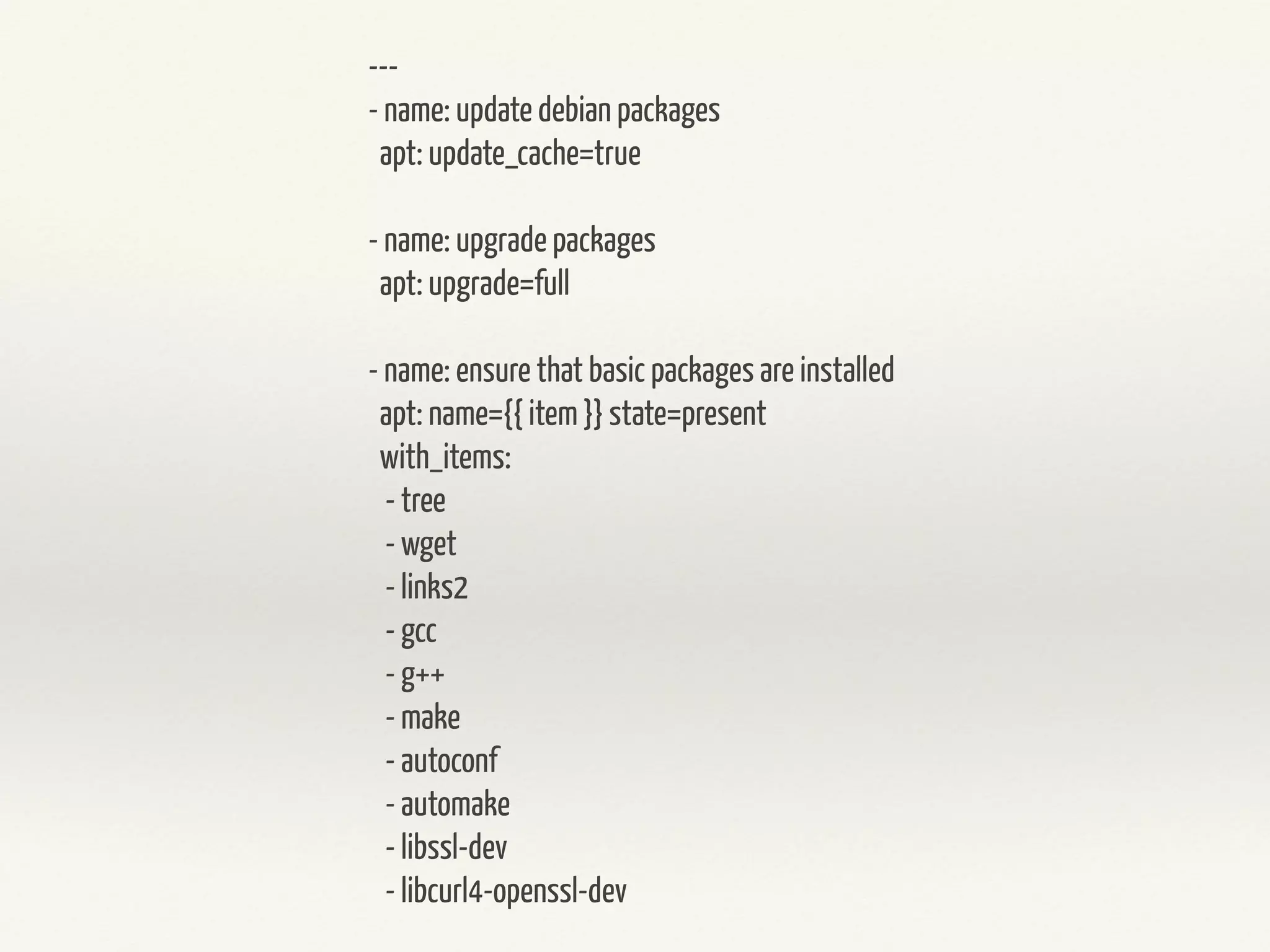 --- 
- name: update debian packages 
apt: update_cache=true 
! 
- name: upgrade packages 
apt: upgrade=full 
! 
- name: ensure that basic packages are installed 
apt: name={{ item }} state=present 
with_items: 
- tree 
- wget 
- links2 
- gcc 
- g++ 
- make 
- autoconf 
- automake 
- libssl-dev 
- libcurl4-openssl-dev 
 