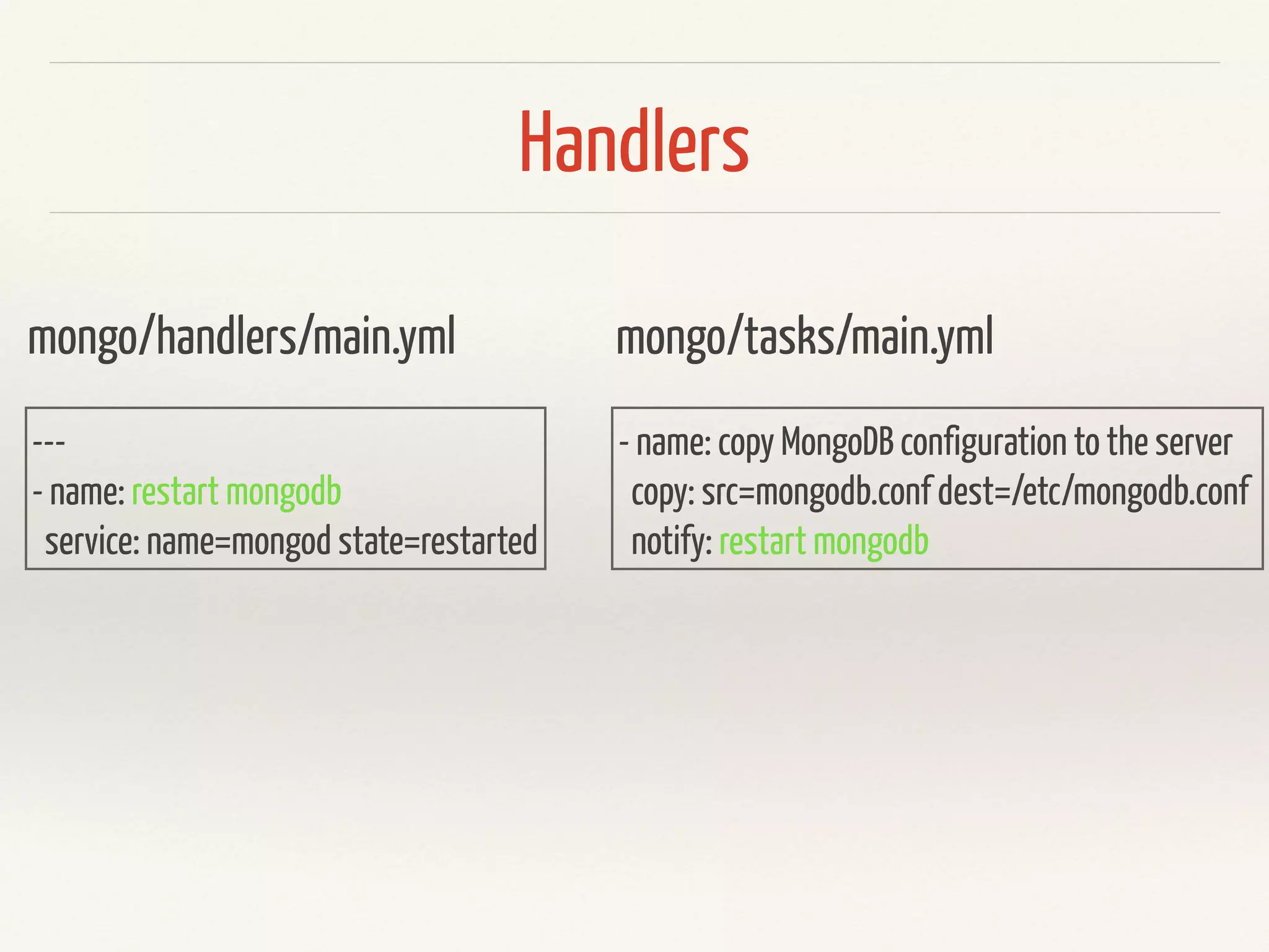 Handlers 
mongo/handlers/main.yml 
--- 
- name: restart mongodb 
service: name=mongod state=restarted 
mongo/tasks/main.yml 
- name: copy MongoDB configuration to the server 
copy: src=mongodb.conf dest=/etc/mongodb.conf 
notify: restart mongodb 
 