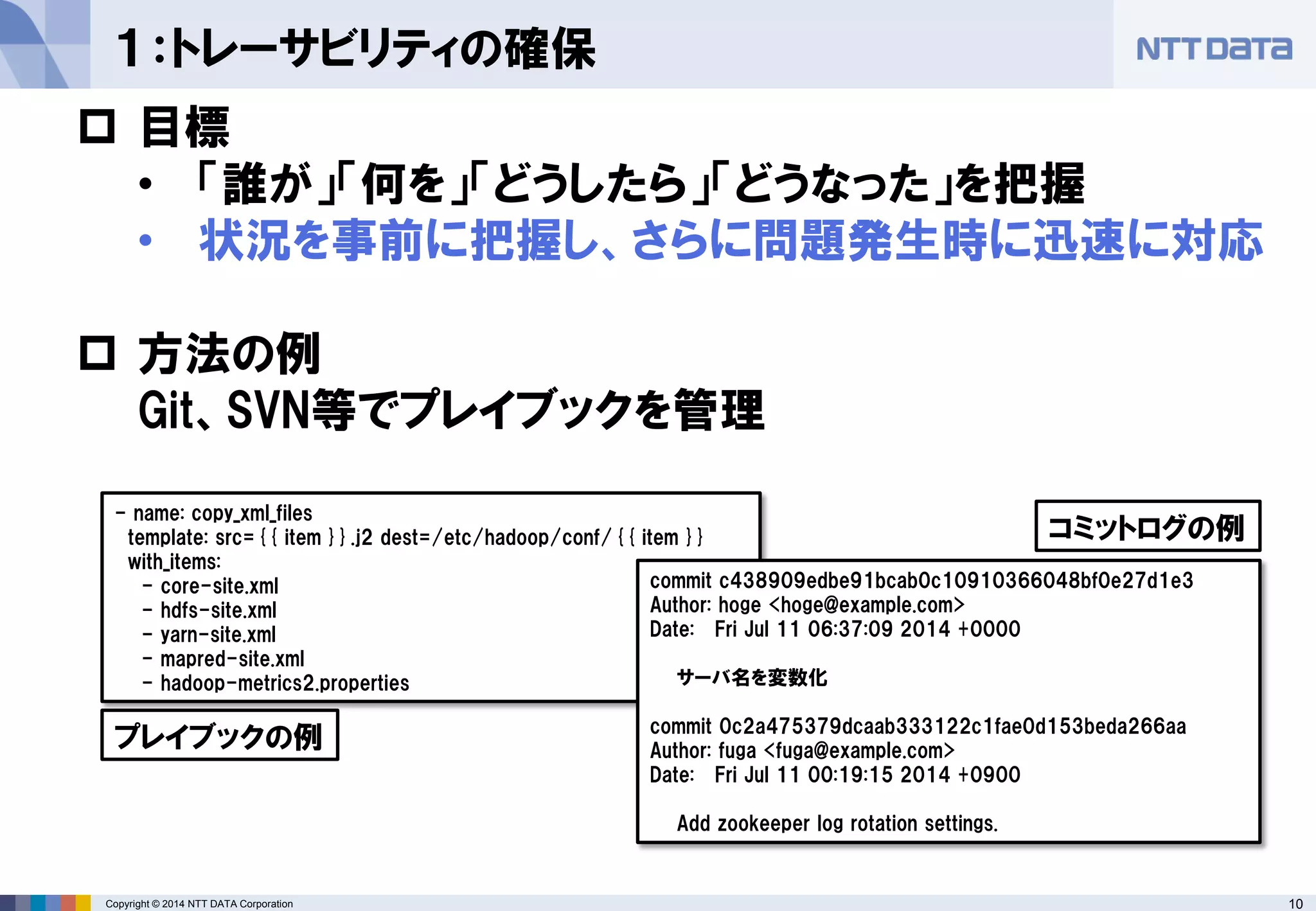Copyright © 2014 NTT DATA Corporation 10 
１：トレーサビリティの確保 
 
目標 
• 
「誰が」「何を」「どうしたら」「どうなった」を把握 
• 
状況を事前に把握し、さらに問題発生時に迅速に対応 
 
方法の例 Git、SVN等でプレイブックを管理 
- name: copy_xml_files 
template: src={{ item }}.j2 dest=/etc/hadoop/conf/{{ item }} 
with_items: 
- core-site.xml 
- hdfs-site.xml 
- yarn-site.xml 
- mapred-site.xml 
- hadoop-metrics2.properties 
commit c438909edbe91bcab0c10910366048bf0e27d1e3 Author: hoge <hoge@example.com> Date: Fri Jul 11 06:37:09 2014 +0000 サーバ名を変数化 commit 0c2a475379dcaab333122c1fae0d153beda266aa Author: fuga <fuga@example.com> Date: Fri Jul 11 00:19:15 2014 +0900 Add zookeeper log rotation settings. 
プレイブックの例 
コミットログの例  