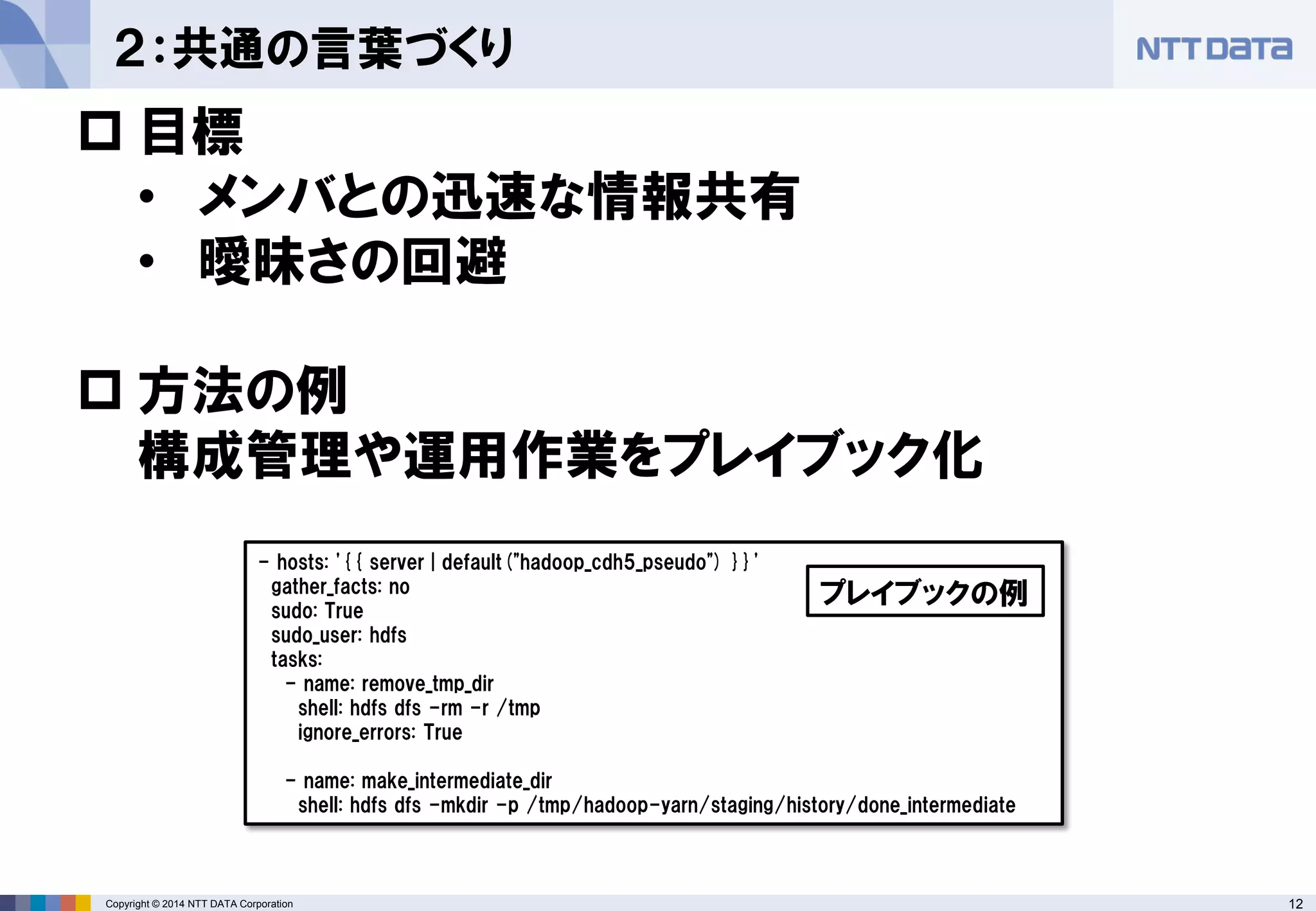 Copyright © 2014 NTT DATA Corporation 12 
２：共通の言葉づくり 
 
目標 
• 
メンバとの迅速な情報共有 
• 
曖昧さの回避 
 
方法の例 構成管理や運用作業をプレイブック化 
- hosts: '{{ server | default("hadoop_cdh5_pseudo") }}' 
gather_facts: no 
sudo: True 
sudo_user: hdfs 
tasks: 
- name: remove_tmp_dir 
shell: hdfs dfs -rm -r /tmp 
ignore_errors: True 
- name: make_intermediate_dir 
shell: hdfs dfs -mkdir -p /tmp/hadoop-yarn/staging/history/done_intermediate 
プレイブックの例  