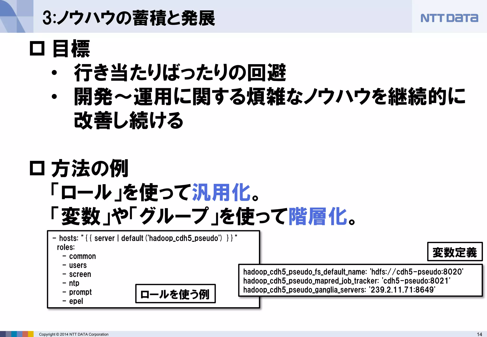 Copyright © 2014 NTT DATA Corporation 14 
3:ノウハウの蓄積と発展 
 
目標 
• 
行き当たりばったりの回避 
• 
開発～運用に関する煩雑なノウハウを継続的に 改善し続ける 
 
方法の例 「ロール」を使って汎用化。 「変数」や「グループ」を使って階層化。 
- hosts: "{{ server | default('hadoop_cdh5_pseudo') }}" 
roles: 
- common 
- users 
- screen 
- ntp 
- prompt 
- epel 
ロールを使う例 
hadoop_cdh5_pseudo_fs_default_name: 'hdfs://cdh5-pseudo:8020' 
hadoop_cdh5_pseudo_mapred_job_tracker: 'cdh5-pseudo:8021' 
hadoop_cdh5_pseudo_ganglia_servers: '239.2.11.71:8649' 
変数定義  
