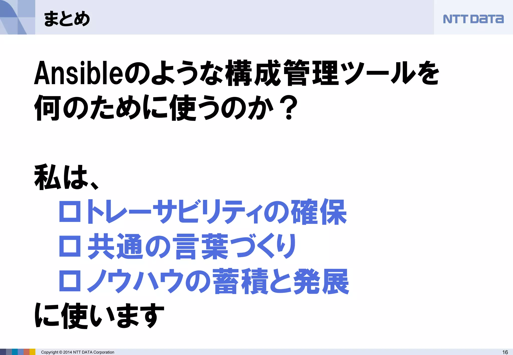 Copyright © 2014 NTT DATA Corporation 16 
まとめ 
Ansibleのような構成管理ツールを 何のために使うのか？ 私は、 
 
トレーサビリティの確保 
 
共通の言葉づくり 
 
ノウハウの蓄積と発展 に使います  