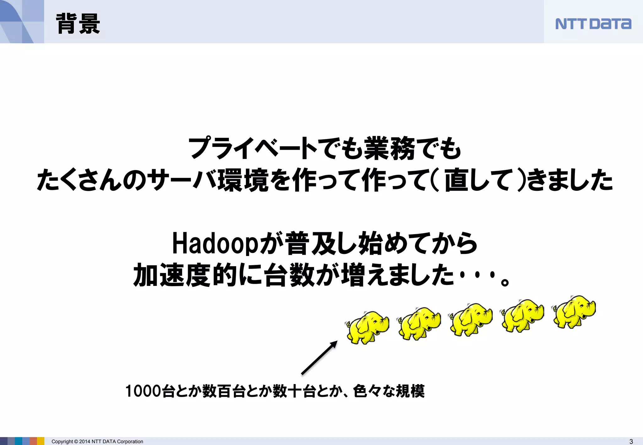 Copyright © 2014 NTT DATA Corporation 3 
背景 
プライベートでも業務でも たくさんのサーバ環境を作って作って（直して）きました Hadoopが普及し始めてから 加速度的に台数が増えました･･･。 
1000台とか数百台とか数十台とか、色々な規模  