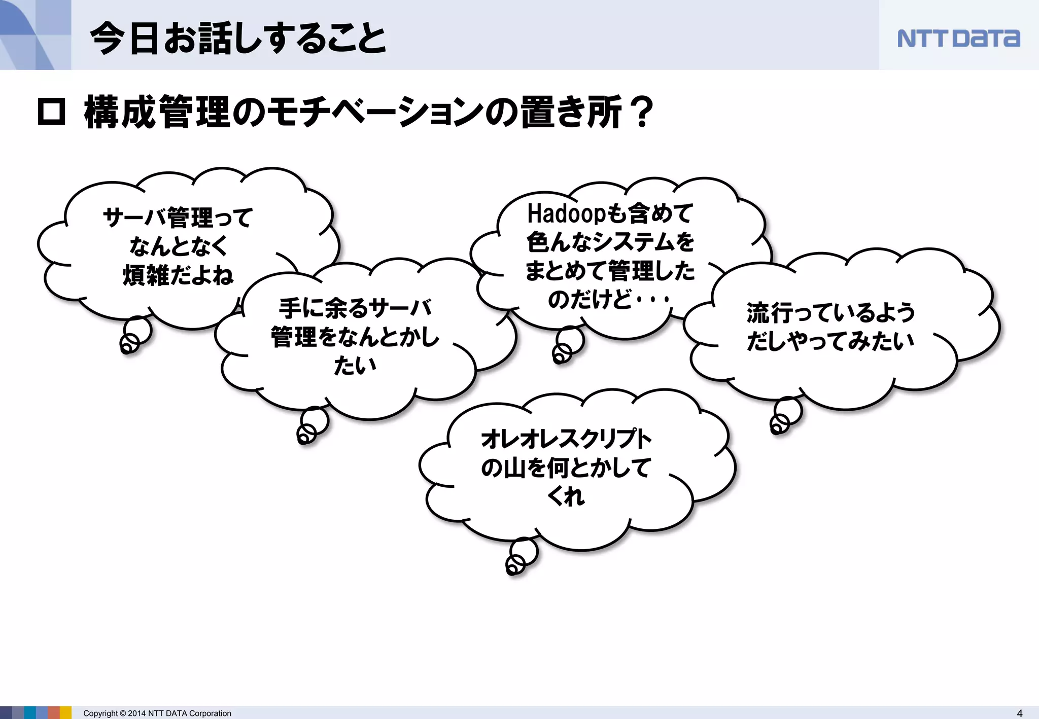 Copyright © 2014 NTT DATA Corporation 4 
今日お話しすること 
サーバ管理って 
なんとなく 
煩雑だよね 
手に余るサーバ 管理をなんとかし たい 
Hadoopも含めて 色んなシステムを 
まとめて管理した のだけど･･･ 
流行っているよう だしやってみたい 
 
構成管理のモチベーションの置き所？ 
オレオレスクリプト の山を何とかして くれ  