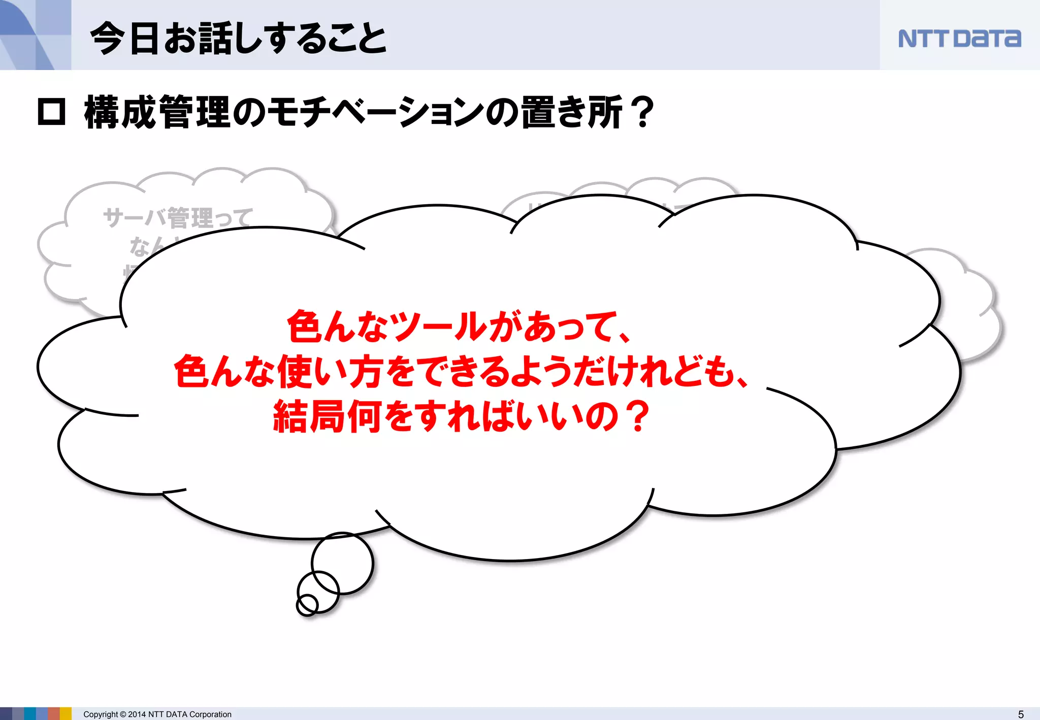 Copyright © 2014 NTT DATA Corporation 5 
今日お話しすること 
サーバ管理って なんとなく 煩雑だよね 
手に余るサーバ 管理をなんとかし たい 
Hadoopも含めて 色んなシステムを まとめて管理した のだけど･･･ 
流行っているっぽ いし、やってみたい 
 
構成管理のモチベーションの置き所？ 
色んなツールがあって、 
色んな使い方をできるようだけれども、 
結局何をすればいいの？  