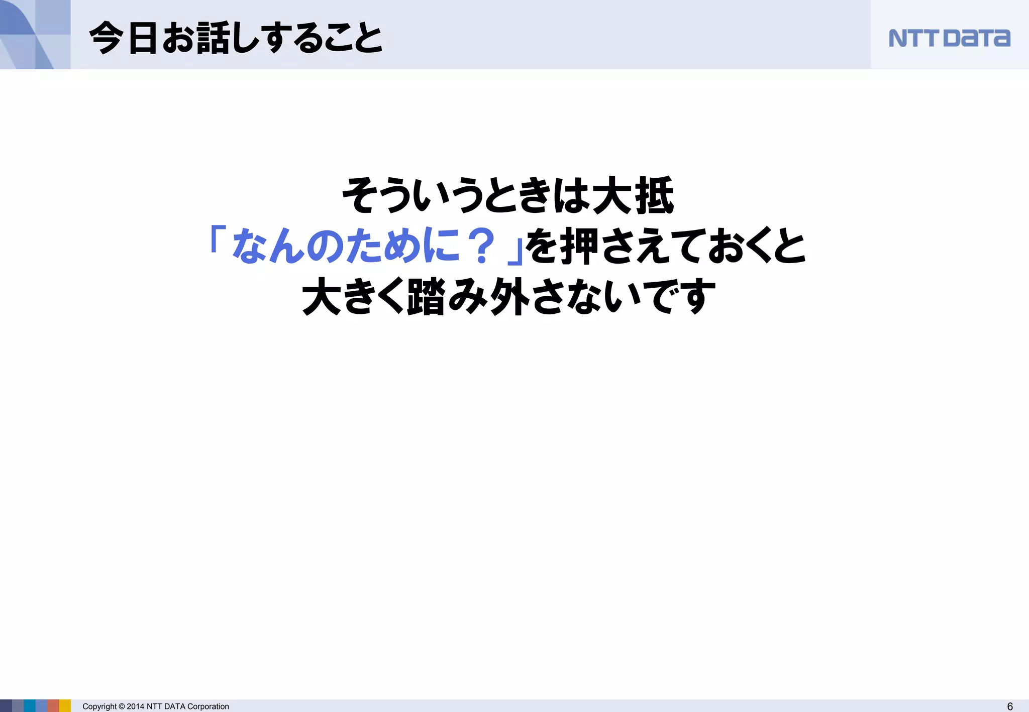 Copyright © 2014 NTT DATA Corporation 6 
今日お話しすること 
そういうときは大抵 
「なんのために？」を押さえておくと 
大きく踏み外さないです  