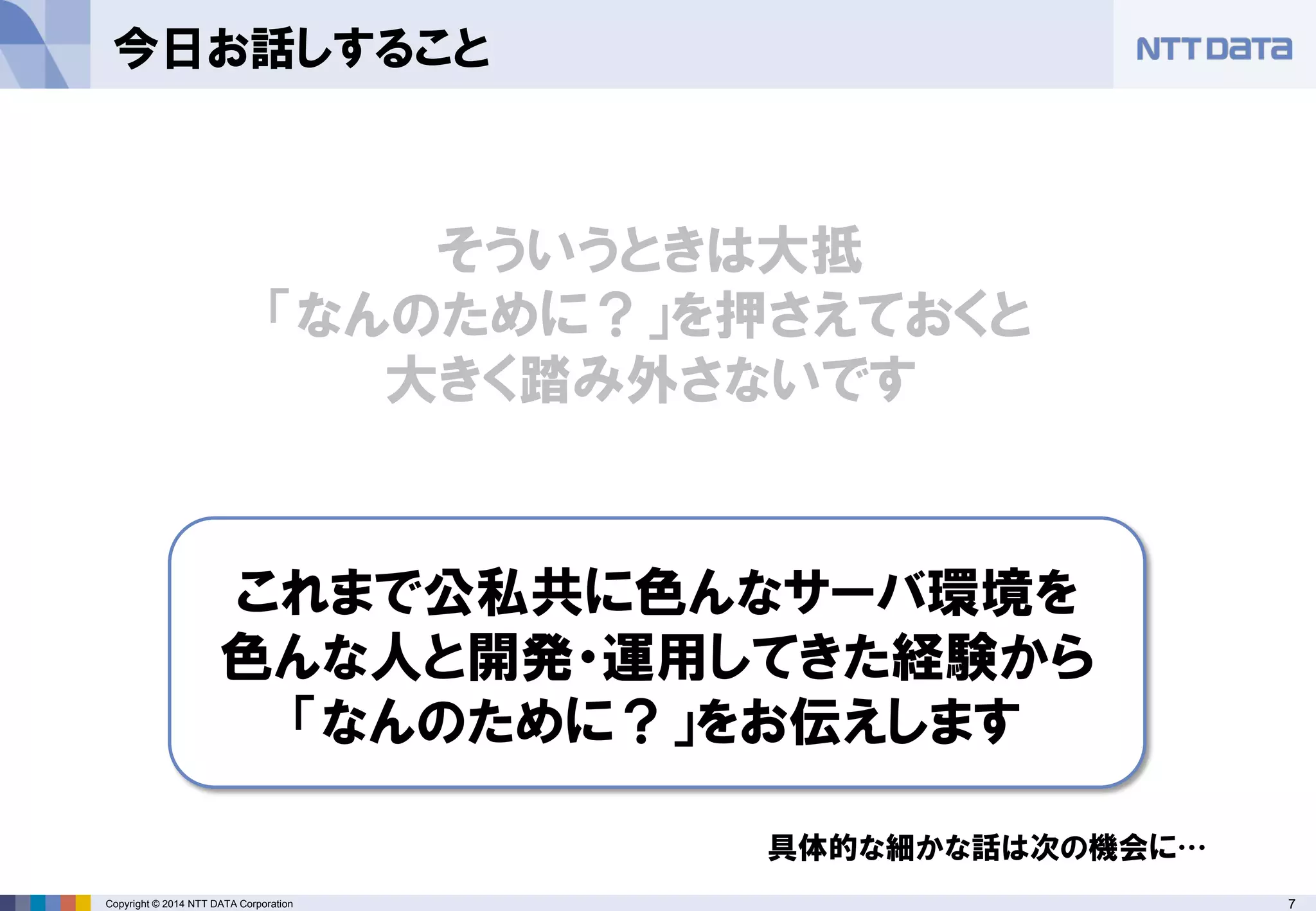 Copyright © 2014 NTT DATA Corporation 7 
今日お話しすること 
そういうときは大抵 「なんのために？」を押さえておくと 大きく踏み外さないです 
これまで公私共に色んなサーバ環境を 色んな人と開発・運用してきた経験から 「なんのために？」をお伝えします 
具体的な細かな話は次の機会に…  