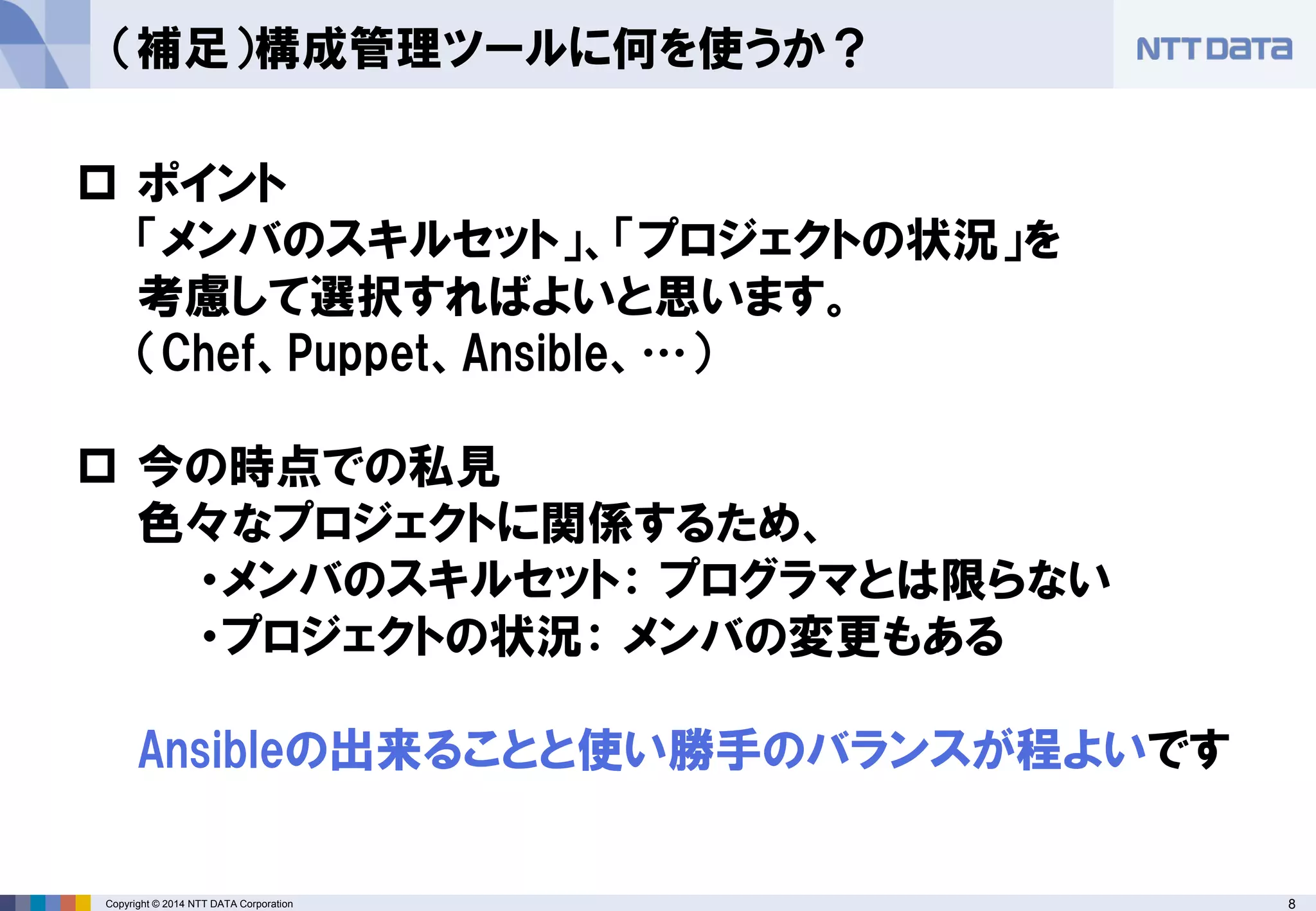Copyright © 2014 NTT DATA Corporation 8 
（補足）構成管理ツールに何を使うか？ 
 
ポイント 「メンバのスキルセット」、「プロジェクトの状況」を 考慮して選択すればよいと思います。 （Chef、Puppet、Ansible、…） 
 
今の時点での私見 色々なプロジェクトに関係するため、 ・メンバのスキルセット： プログラマとは限らない ・プロジェクトの状況： メンバの変更もある Ansibleの出来ることと使い勝手のバランスが程よいです  