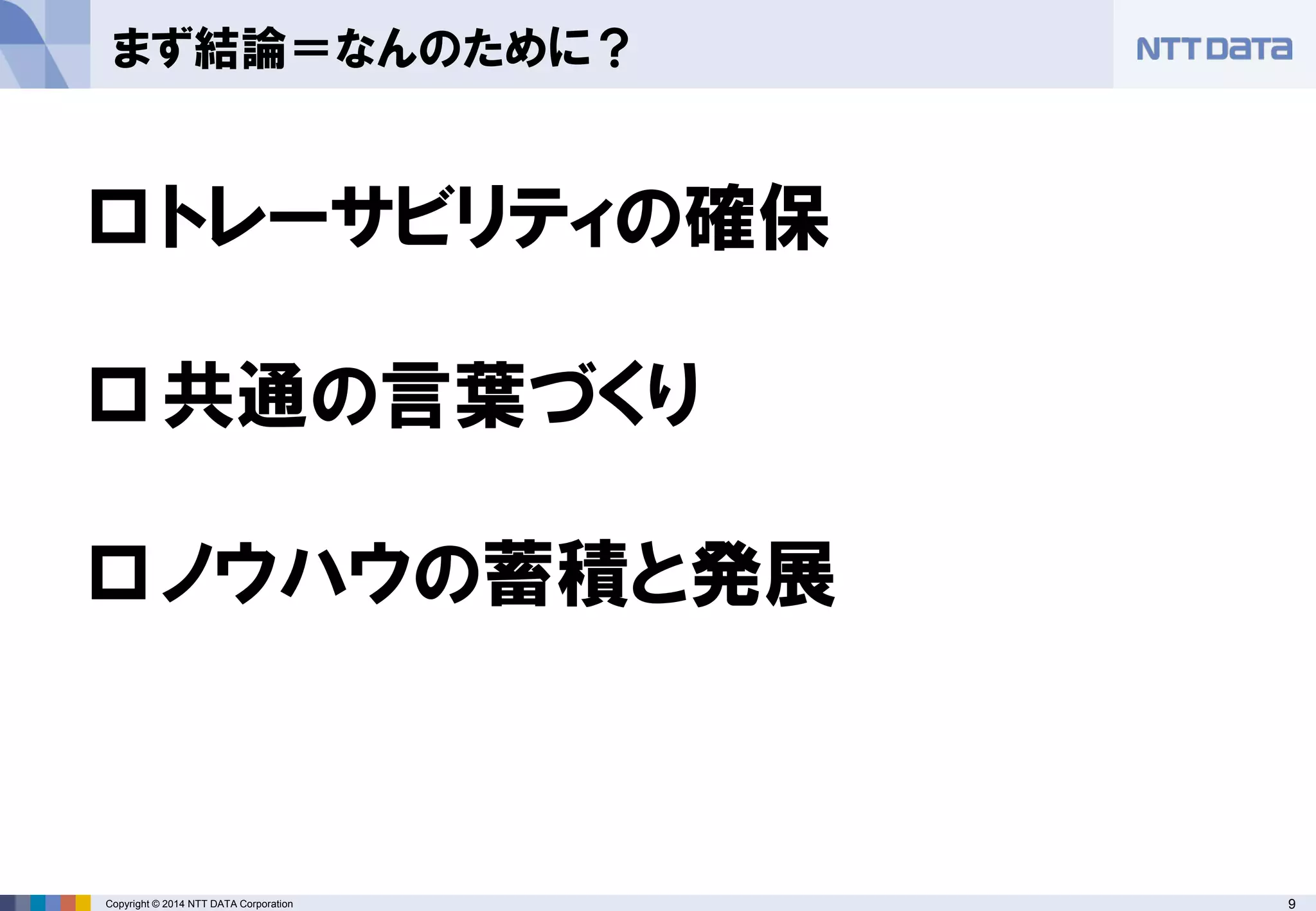 Copyright © 2014 NTT DATA Corporation 9 
まず結論＝なんのために？ 
 
トレーサビリティの確保 
 
共通の言葉づくり 
 
ノウハウの蓄積と発展  