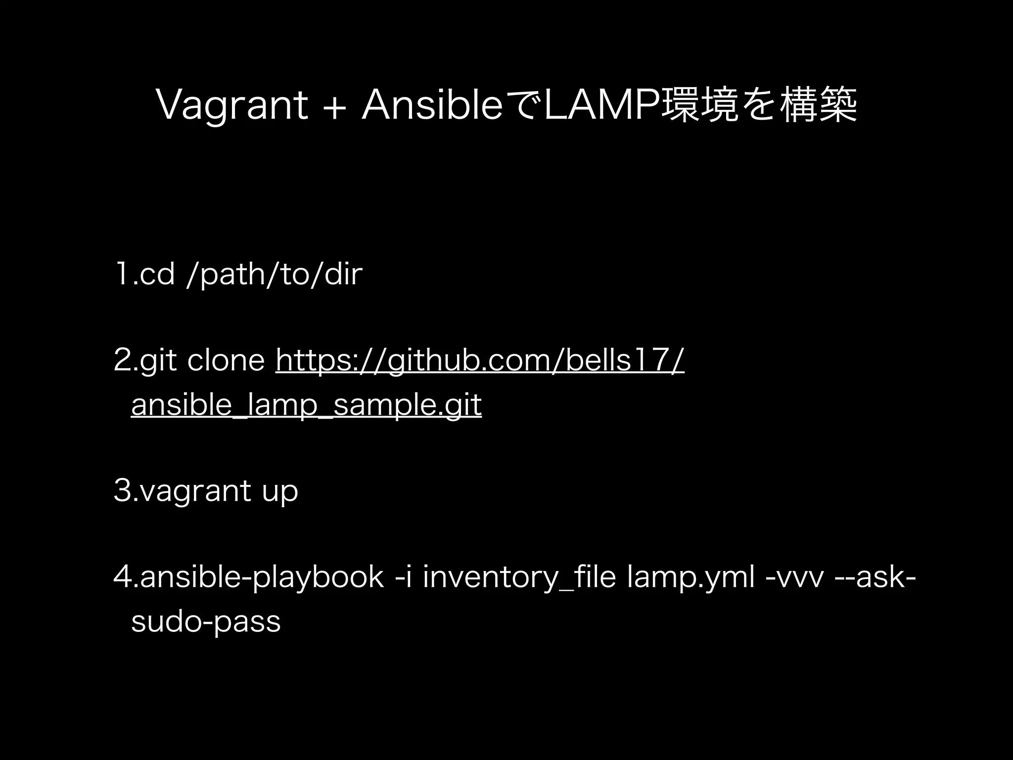 Vagrant + AnsibleでLAMP環境を構築 
1.cd /path/to/dir 
2.git clone https://github.com/bells17/ 
ansible_lamp_sample.git 
3.vagrant up 
4.ansible-playbook -i inventory_file lamp.yml -vvv --ask-sudo- 
pass 
 