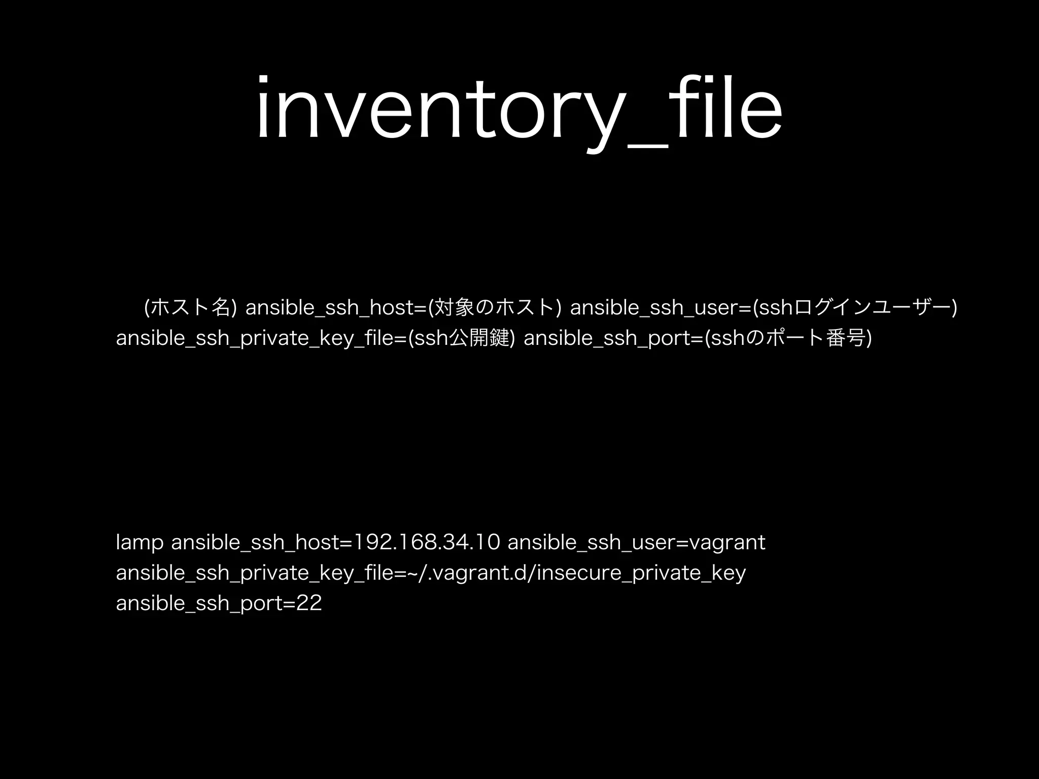 inventory_file 
(ホスト名) ansible_ssh_host=(対象のホスト) ansible_ssh_user=(sshログインユーザー) 
ansible_ssh_private_key_file=(ssh公開鍵) ansible_ssh_port=(sshのポート番号) 
lamp ansible_ssh_host=192.168.34.10 ansible_ssh_user=vagrant 
ansible_ssh_private_key_file=~/.vagrant.d/insecure_private_key 
ansible_ssh_port=22 
 