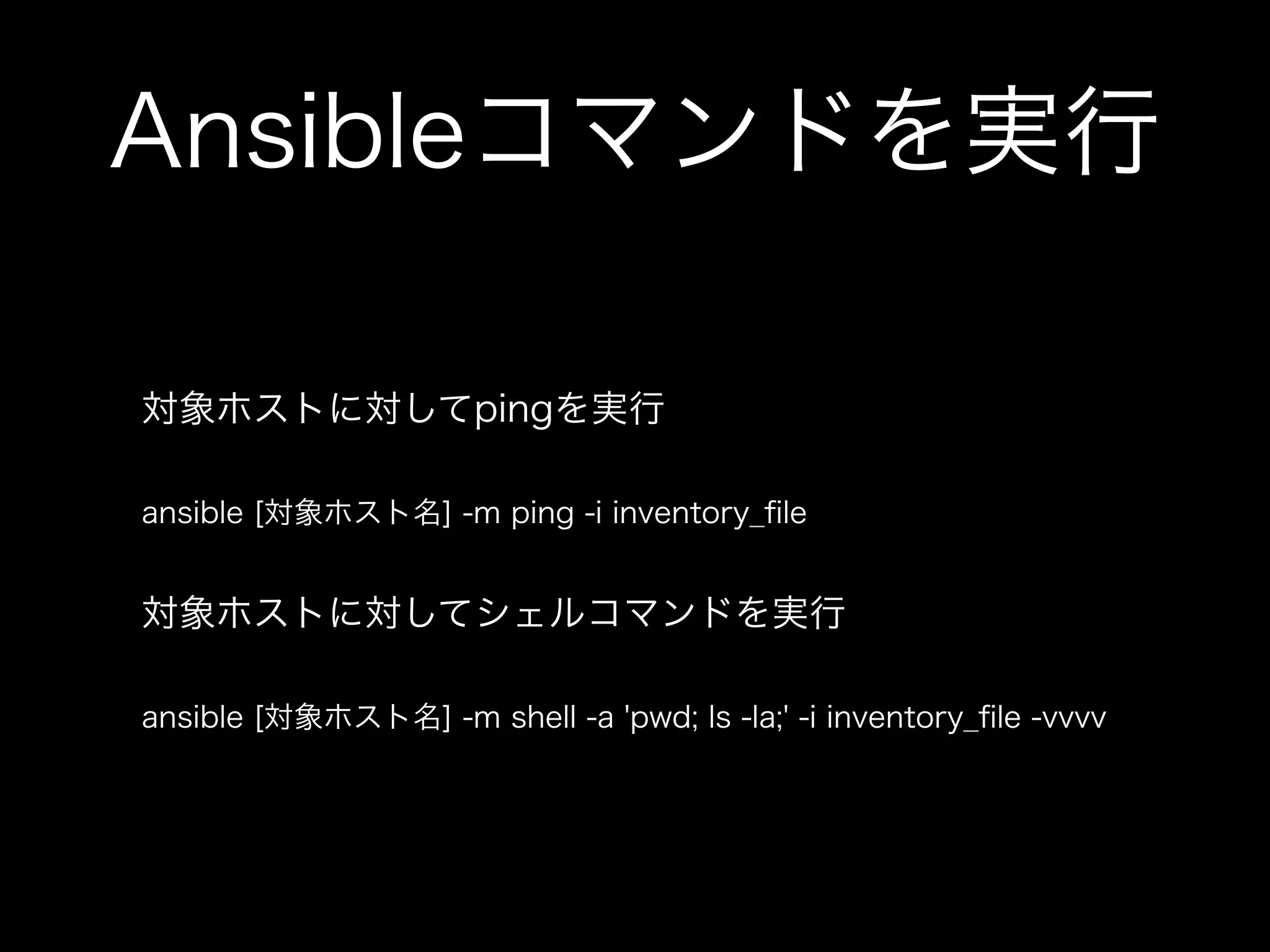 Ansibleコマンドを実行 
対象ホストに対してpingを実行 
ansible [対象ホスト名] -m ping -i inventory_file 
対象ホストに対してシェルコマンドを実行 
ansible [対象ホスト名] -m shell -a 'pwd; ls -la;' -i inventory_file -vvvv 
 
