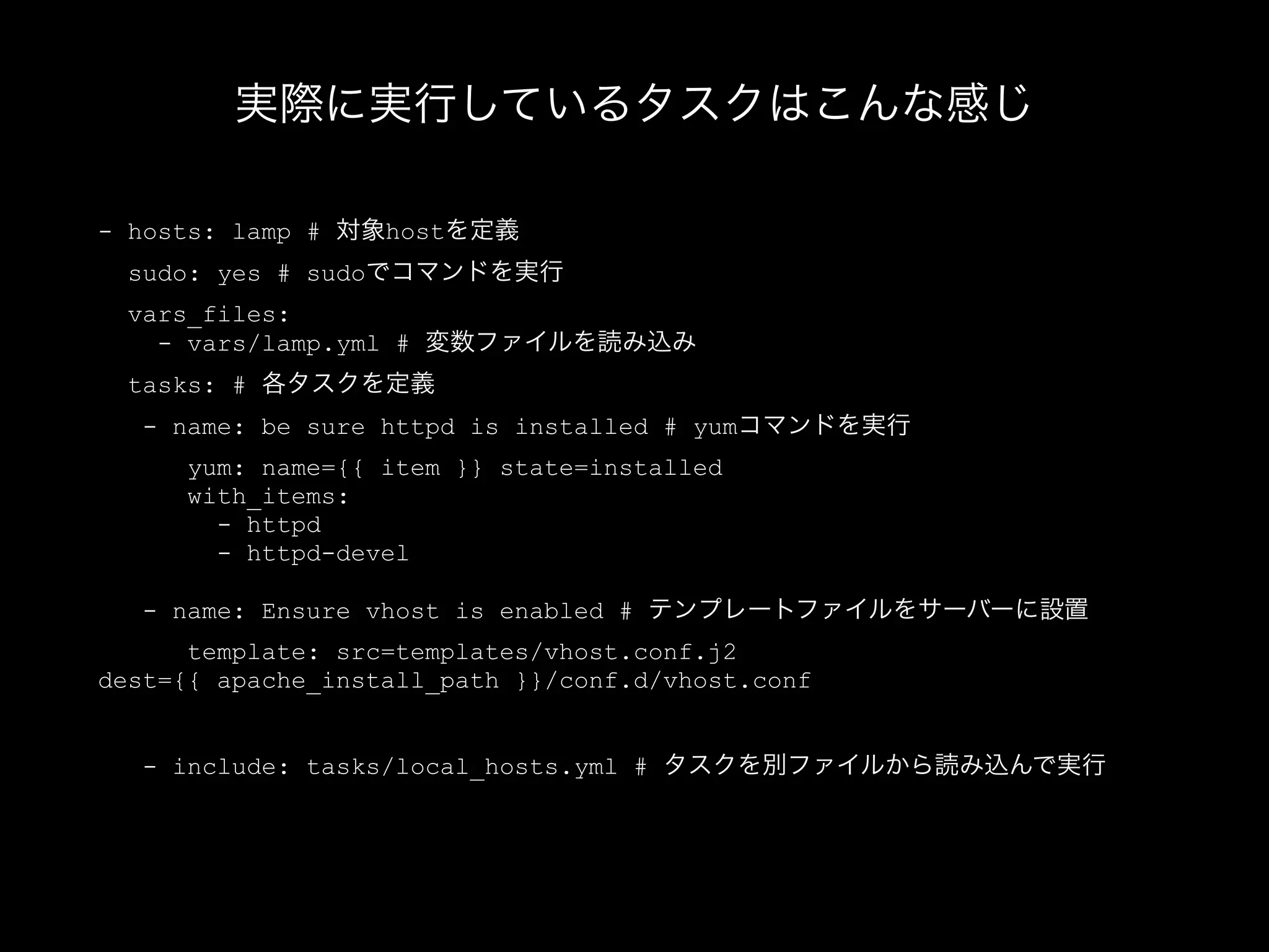 実際に実行しているタスクはこんな感じ 
- hosts: lamp # 対象hostを定義 
sudo: yes # sudoでコマンドを実行 
vars_files: 
- vars/lamp.yml # 変数ファイルを読み込み 
tasks: # 各タスクを定義 
- name: be sure httpd is installed # yumコマンドを実行 
yum: name={{ item }} state=installed 
with_items: 
- httpd 
- httpd-devel 
! 
- name: Ensure vhost is enabled # テンプレートファイルをサーバーに設置 
template: src=templates/vhost.conf.j2 
dest={{ apache_install_path }}/conf.d/vhost.conf 
! 
- include: tasks/local_hosts.yml # タスクを別ファイルから読み込んで実行 
 