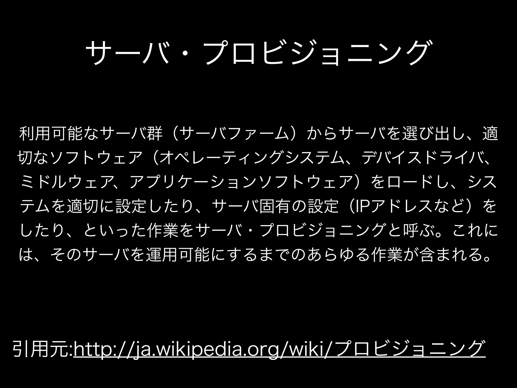 サーバ・プロビジョニング 
利用可能なサーバ群（サーバファーム）からサーバを選び出し、適 
切なソフトウェア（オペレーティングシステム、デバイスドライバ、 
ミドルウェア、アプリケーションソフトウェア）をロードし、シス 
テムを適切に設定したり、サーバ固有の設定（IPアドレスなど）を 
したり、といった作業をサーバ・プロビジョニングと呼ぶ。これに 
は、そのサーバを運用可能にするまでのあらゆる作業が含まれる。 
引用元:http://ja.wikipedia.org/wiki/プロビジョニング 
 