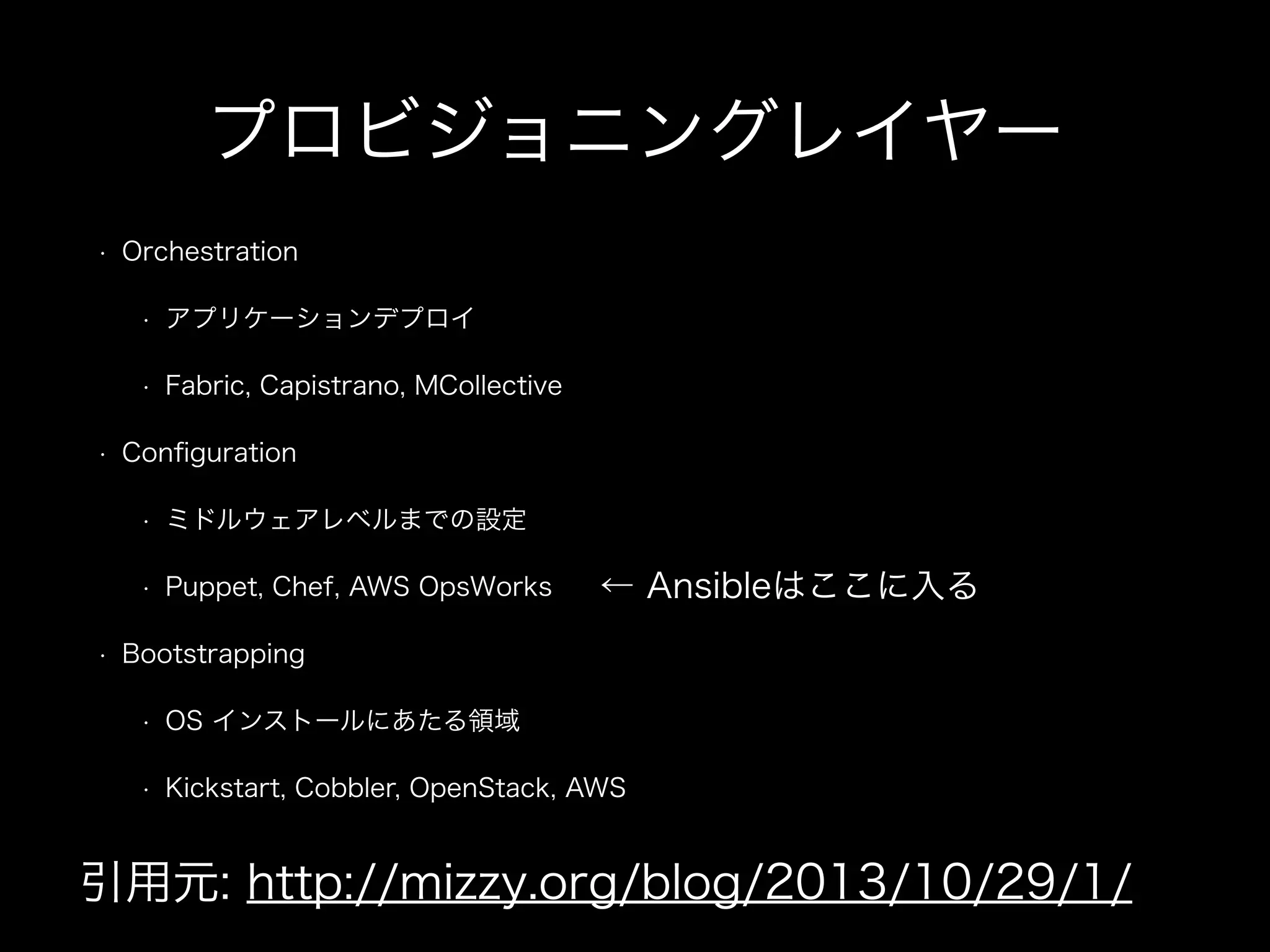 プロビジョニングレイヤー 
• Orchestration 
• アプリケーションデプロイ 
• Fabric, Capistrano, MCollective 
• Configuration 
• ミドルウェアレベルまでの設定 
• Puppet, Chef, AWS OpsWorks 
• Bootstrapping 
← Ansibleはここに入る 
• OS インストールにあたる領域 
• Kickstart, Cobbler, OpenStack, AWS 
引用元: http://mizzy.org/blog/2013/10/29/1/ 
 