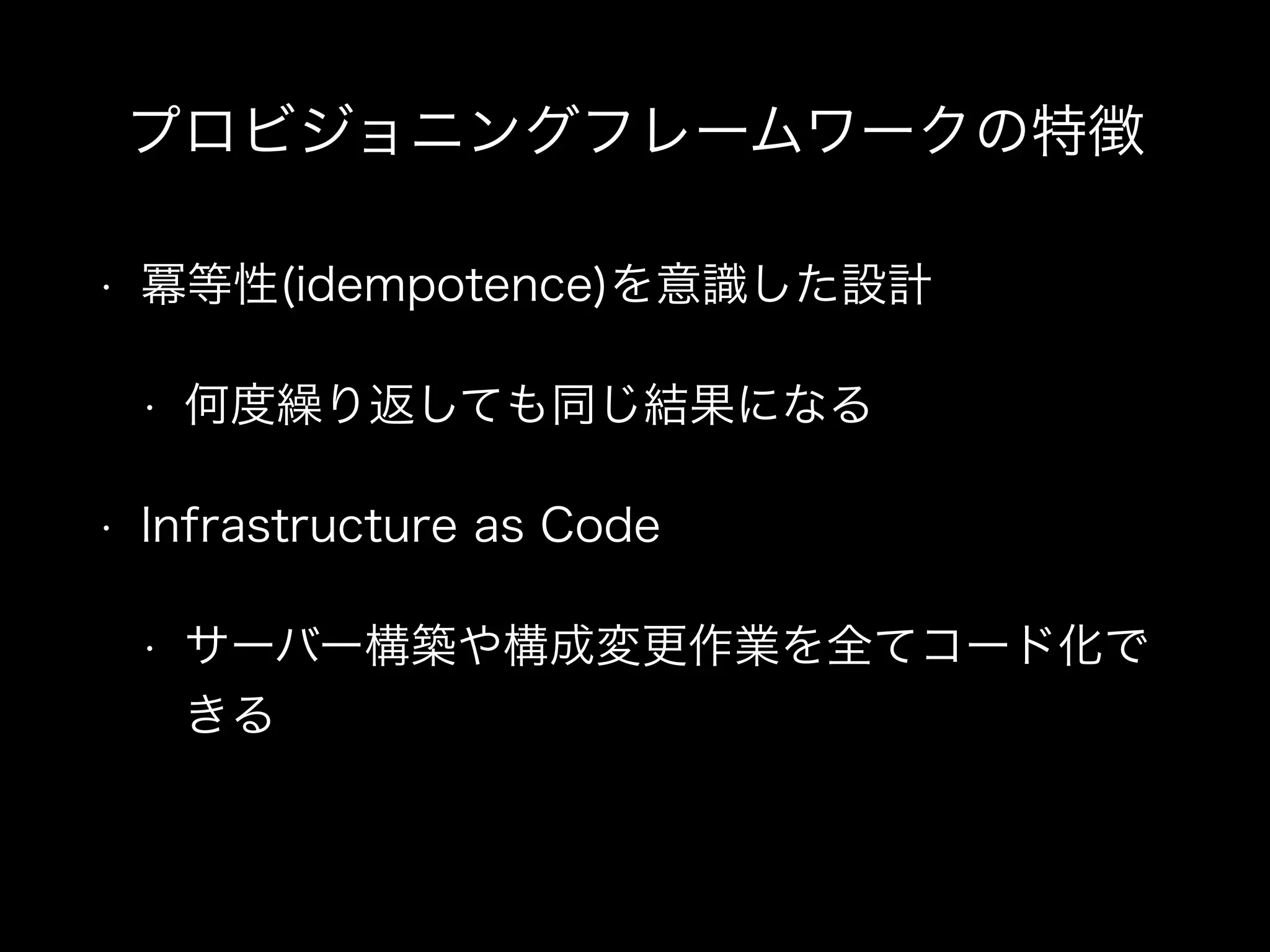 プロビジョニングフレームワークの特徴 
• 冪等性(idempotence)を意識した設計 
• 何度繰り返しても同じ結果になる 
• Infrastructure as Code 
• サーバー構築や構成変更作業を全てコード化で 
きる 
 