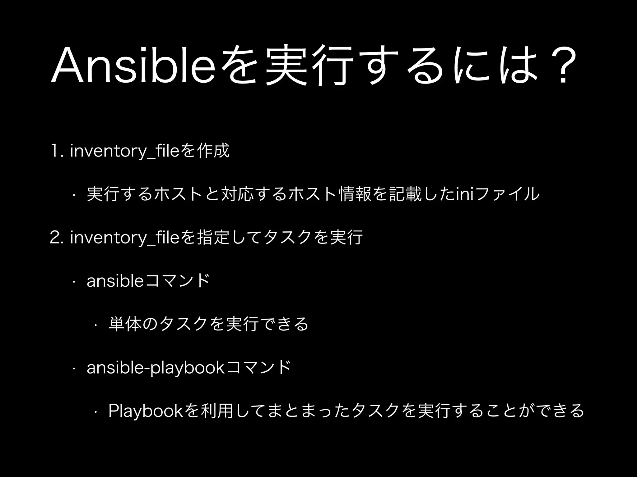 Ansibleを実行するには？ 
1. inventory_fileを作成 
• 実行するホストと対応するホスト情報を記載したiniファイル 
2. inventory_fileを指定してタスクを実行 
• ansibleコマンド 
• 単体のタスクを実行できる 
• ansible-playbookコマンド 
• Playbookを利用してまとまったタスクを実行することができる 
 