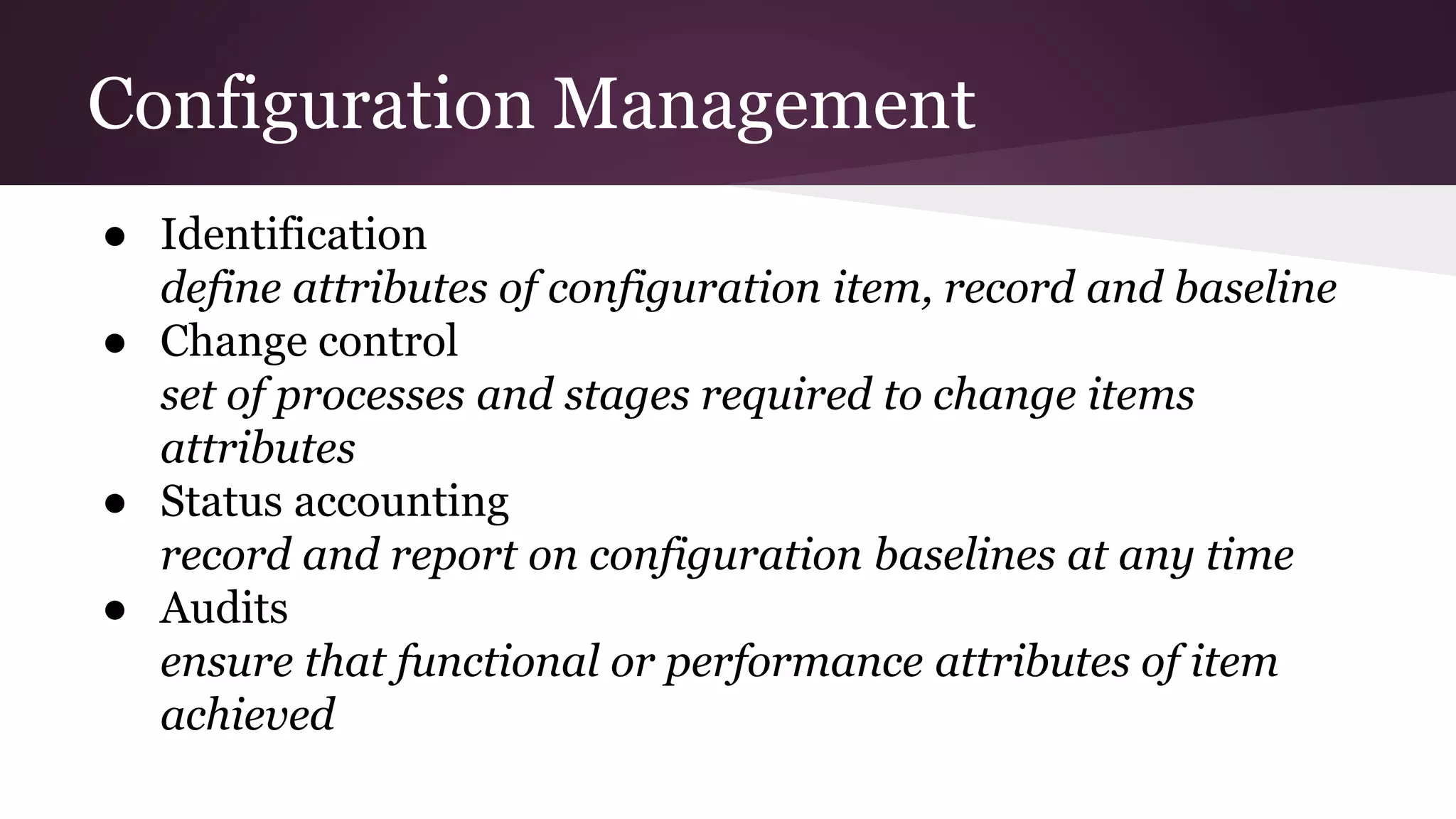Configuration Management
● Identification
define attributes of configuration item, record and baseline
● Change control
set of processes and stages required to change items
attributes
● Status accounting
record and report on configuration baselines at any time
● Audits
ensure that functional or performance attributes of item
achieved
 
