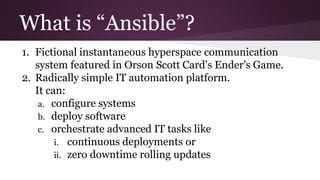 What is “Ansible”?
1. Fictional instantaneous hyperspace communication
system featured in Orson Scott Card's Ender's Game.
2. Radically simple IT automation platform.
It can:
a. configure systems
b. deploy software
c. orchestrate advanced IT tasks like
i. continuous deployments or
ii. zero downtime rolling updates
 